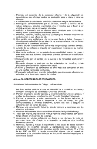 1. Promotor del desarrollo de la capacidad reflexiva y de la adquisición de
conocimientos con el mayor sentido de perfección, para sí mismo y para sus
alumnos.
2. Colaborador en el crecimiento, formación y desarrollo integral de los alumnos.
3. Preocupado permanentemente por la creación, fomento y práctica de los
valores religiosos, sociales, espirituales, ético y morales que lo lleven a ser
modelo y ejemplo para la comunidad educativa.
4. Auténtico e interesado por los alumnos como personas, para conducirlos a
crear y asumir posiciones positivas frente a la vida.
5. Dinámico, alentador, creativo, recursivo y amable para fomentar relaciones de
cordialidad en el aula y fuera de ella.
6. Con espíritu para solidarizarse y/o conmoverse frente a éxitos, fracasos y
situaciones de calamidad de sus alumnos, de sus compañeros y de los demás
miembros de la comunidad educativa.
7. Atento a difundir su conocimiento con la más alta pedagogía y sentido altruista.
8. Amante de su profesión e inquieto por engrandecer y enriquecer su nivel de
conocimientos.
9. Que inspire confianza por su sentido de responsabilidad, manejo de grupo y
buen trato para sus alumnos, compañeros y demás personas de la comunidad
educativa.
10.Comprometido con el sentido de la justicia y la honestidad profesional y
personal.
11.Dispuesto siempre a participar en las actividades de beneficio común
propuestas por los distintos órganos del Colegio.
12.Creador y fomentador de sentimientos de amor hacia sus semejantes en aras
de una pacífica y armónica convivencia.
13.Preservador del entorno y promotor del cuidado que debe darse a los recursos
naturales y a la tierra como morada del hombre.
Artículo 32. DEBERES DE LOS EDUCADORES.
Son deberes de los docentes del Colegio Los Fundadores.
1. Dar trato amable y cordial a todos los miembros de la comunidad educativa y
compartir con espíritu de solidaridad y unidad de propósito.
2. Planear, organizar y ejecutar oportuna y eficientemente las funciones propias, y
evaluar su desempeño, en coherencia con Proyecto Educativo Institucional.
3. Elaborar y presentar a quien corresponda, en las fechas indicadas, la
programación de su área o asignatura, el plan de trabajo, las guías
correspondientes e informes evaluativos, cumplir con ellas y asegurar su
coherencia con los planes de áreas.
4. Mantener una comunicación frecuente, abierta, oportuna y espontanea con los
directivos y viceversa.
5. Observar una conducta pública acorde con el decoro la dignidad del cargo.
6. Tratar con respeto, imparcialidad, rectitud y justicia a las personas con que se
tenga relación en el ejercicio de su cargo.
7. Abstenerse de solicitar préstamos en dinero a sus alumnos, la venta de
productos dentro del Colegio o la obtención de cualquier otro beneficio
económico personal.
8. Identificar, reportar y realizar el seguimiento a los casos de acoso escolar y
vulneración de derechos sexuales y reproductivos que afecten a los
estudiantes del establecimiento educativo, acorde con los artículos 11 y 12 de
la ley 1146 de 2007 y demás normatividad vigente con el manual de
convivencia y los protocolos definidos en la ruta de atención integral para la
convivencia escolar.
 