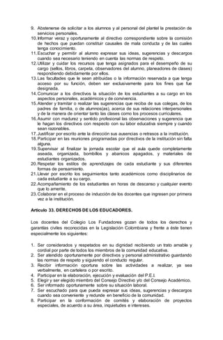 9. Abstenerse de solicitar a los alumnos y al personal del plantel la prestación de
servicios personales.
10.Informar veraz y oportunamente al directivo correspondiente sobre la comisión
de hechos que puedan constituir causales de mala conducta y de las cuales
tenga conocimiento.
11.Escuchar y permitir al alumno expresar sus ideas, sugerencias y descargos
cuando sea necesario teniendo en cuenta las normas de respeto.
12.Utilizar y cuidar los recursos que tenga asignados para el desempeño de su
cargo (sellos, libros, carpeta, observadores del alumno, planeadores de clases)
respondiendo debidamente por ellos.
13.Las facultades que le sean atribuidas o la información reservada a que tenga
acceso por su función, deben ser exclusivamente para los fines que fue
designada.
14.Comunicar a los directivos la situación de los estudiantes a su cargo en los
aspectos personales, académicos y de convivencia.
15.Atender y tramitar o realizar las sugerencias que reciba de sus colegas, de los
padres de familia, o de alumnos(as), acerca de sus relaciones interpersonales
y de la manera de orientar tanto las clases como los procesos curriculares.
16.Asumir con madurez y sentido profesional las observaciones y sugerencia que
le hagan los directivos con respecto con su labor educativa siempre y cuando
sean razonables.
17.Justificar por escrito ante la dirección sus ausencias o retrasos a la institución.
18.Participar en las reuniones programadas por directivos de la institución sin falta
alguna.
19.Supervisar al finalizar la jornada escolar que el aula quede completamente
aseada, organizada, bombillos y abanicos apagados, y materiales de
estudiantes organizados.
20.Respetar los estilos de aprendizajes de cada estudiante y sus diferentes
formas de pensamiento.
21.Llevar por escrito los seguimientos tanto académicos como disciplinarios de
cada estudiante a su cargo.
22.Acompañamiento de los estudiantes en horas de descanso y cualquier evento
que lo amerite.
23.Colaborar en el proceso de inducción de los docentes que ingresen por primera
vez a la institución.
Artículo 33. DERECHOS DE LOS EDUCADORES.
Los docentes del Colegio Los Fundadores gozan de todos los derechos y
garantías civiles reconocidas en la Legislación Colombiana y frente a éste tienen
especialmente los siguientes:
1. Ser considerados y respetados en su dignidad recibiendo un trato amable y
cordial por parte de todos los miembros de la comunidad educativa.
2. Ser atendido oportunamente por directivos y personal administrativo guardando
las normas de respeto y siguiendo el conducto regular.
3. Recibir información oportuna sobre las actividades a realizar, ya sea
verbalmente, en cartelera o por escrito.
4. Participar en la elaboración, ejecución y evaluación del P.E.I.
5. Elegir y ser elegido miembro del Consejo Directivo y/o del Consejo Académico.
6. Ser informado oportunamente sobre su situación laboral.
7. Ser escuchado para que pueda expresar sus ideas, sugerencias y descargos
cuando sea conveniente y redunde en beneficio de la comunidad.
8. Participar en la conformación de comités y elaboración de proyectos
especiales, de acuerdo a su área, inquietudes e intereses.
 