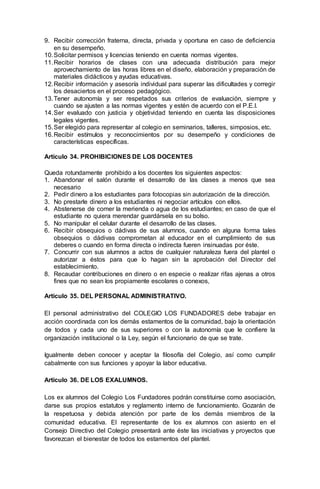 9. Recibir corrección fraterna, directa, privada y oportuna en caso de deficiencia
en su desempeño.
10.Solicitar permisos y licencias teniendo en cuenta normas vigentes.
11.Recibir horarios de clases con una adecuada distribución para mejor
aprovechamiento de las horas libres en el diseño, elaboración y preparación de
materiales didácticos y ayudas educativas.
12.Recibir información y asesoría individual para superar las dificultades y corregir
los desaciertos en el proceso pedagógico.
13.Tener autonomía y ser respetados sus criterios de evaluación, siempre y
cuando se ajusten a las normas vigentes y estén de acuerdo con el P.E.I.
14.Ser evaluado con justicia y objetividad teniendo en cuenta las disposiciones
legales vigentes.
15.Ser elegido para representar al colegio en seminarios, talleres, simposios, etc.
16.Recibir estímulos y reconocimientos por su desempeño y condiciones de
características específicas.
Artículo 34. PROHIBICIONES DE LOS DOCENTES
Queda rotundamente prohibido a los docentes los siguientes aspectos:
1. Abandonar el salón durante el desarrollo de las clases a menos que sea
necesario
2. Pedir dinero a los estudiantes para fotocopias sin autorización de la dirección.
3. No prestarle dinero a los estudiantes ni negociar artículos con ellos.
4. Abstenerse de comer la merienda o agua de los estudiantes; en caso de que el
estudiante no quiera merendar guardársela en su bolso.
5. No manipular el celular durante el desarrollo de las clases.
6. Recibir obsequios o dádivas de sus alumnos, cuando en alguna forma tales
obsequios o dádivas comprometan al educador en el cumplimiento de sus
deberes o cuando en forma directa o indirecta fueren insinuadas por éste.
7. Concurrir con sus alumnos a actos de cualquier naturaleza fuera del plantel o
autorizar a éstos para que lo hagan sin la aprobación del Director del
establecimiento.
8. Recaudar contribuciones en dinero o en especie o realizar rifas ajenas a otros
fines que no sean los propiamente escolares o conexos,
Artículo 35. DEL PERSONAL ADMINISTRATIVO.
El personal administrativo del COLEGIO LOS FUNDADORES debe trabajar en
acción coordinada con los demás estamentos de la comunidad, bajo la orientación
de todos y cada uno de sus superiores o con la autonomía que le confiere la
organización institucional o la Ley, según el funcionario de que se trate.
Igualmente deben conocer y aceptar la filosofía del Colegio, así como cumplir
cabalmente con sus funciones y apoyar la labor educativa.
Artículo 36. DE LOS EXALUMNOS.
Los ex alumnos del Colegio Los Fundadores podrán constituirse como asociación,
darse sus propios estatutos y reglamento interno de funcionamiento. Gozarán de
la respetuosa y debida atención por parte de los demás miembros de la
comunidad educativa. El representante de los ex alumnos con asiento en el
Consejo Directivo del Colegio presentará ante éste las iniciativas y proyectos que
favorezcan el bienestar de todos los estamentos del plantel.
 