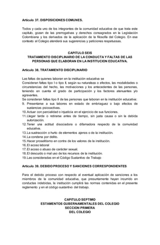 Artículo 37. DISPOSICIONES COMUNES.
Todos y cada uno de los integrantes de la comunidad educativa de que trata este
capítulo, gozan de las prerrogativas y derechos consagrados en la Legislación
Colombiana y los derivados de la aplicación de la filosofía del Colegio. En ese
contexto el Colegio atenderá sus sugerencias y peticiones respetuosas.
CAPITULO SEIS
TRATAMIENTO DISCIPLINARIO DE LA CONDUCTA Y FALTAS DE LAS
PERSONAS QUE ELABORAN EN LA INSTITUCION EDUCATIVA.
Artículo 38. TRATAMIENTO DISCIPLINARIO
Las faltas de quienes laboran en la institución educativa se
Consideran faltas tipo I o tipo II, según su naturaleza o efectos, las modalidades o
circunstancias del hecho, las motivaciones y los antecedentes de las personas,
teniendo en cuenta el grado de participación y los factores atenuantes y/o
agravantes.
Se consideran faltas tipo II de las personas que laboran en la institución educativa:
9. Presentarse a sus labores en estado de embriaguez o bajo efectos de
sustancias psicoactivas.
10.Actuar con parcialidad o injusticia en el ejercicio de sus funciones.
11.Llegar tarde o retirarse antes de tiempo, sin justa causa o sin la debida
autorización.
12.Tener una actitud disociadora o difamadora respecto de la comunidad
educativa.
13.La sustracción o hurto de elementos ajenos o de la institución.
14.La condena por delito.
15.Hacer proselitismo en contra de los valores de la institución.
16.El acoso laboral
17.El acoso o abuso de carácter sexual.
18.El descuido o mal uso de los recursos de la institución.
19.Las consideradas en el Código Sustantivo de Trabajo
Artículo 39. DEBIDO PROCESO Y SANCIONES CORRESPONDIENTES
Para el debido proceso con respecto al eventual aplicación de sanciones a los
miembros de la comunidad educativa, que presuntamente hayan incurrido en
conductas indebidas, la institución cumplirá las normas contenidas en el presente
reglamento y en el código sustantivo del trabajo.
CAPITULO SEPTIMO
ESTAMENTOS GUBERNAMENTALES DEL COLEGIO
SECCION PRIMERA
DEL COLEGIO
 