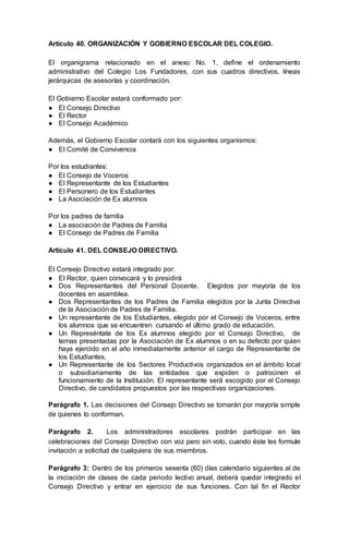Artículo 40. ORGANIZACIÓN Y GOBIERNO ESCOLAR DEL COLEGIO.
El organigrama relacionado en el anexo No. 1, define el ordenamiento
administrativo del Colegio Los Fundadores, con sus cuadros directivos, líneas
jerárquicas de asesorías y coordinación.
El Gobierno Escolar estará conformado por:
● El Consejo Directivo
● El Rector
● El Consejo Académico
Además, el Gobierno Escolar contará con los siguientes organismos:
● El Comité de Convivencia
Por los estudiantes:
● El Consejo de Voceros
● El Representante de los Estudiantes
● El Personero de los Estudiantes
● La Asociación de Ex alumnos
Por los padres de familia
● La asociación de Padres de Familia
● El Consejo de Padres de Familia
Artículo 41. DEL CONSEJO DIRECTIVO.
El Consejo Directivo estará integrado por:
● El Rector, quien convocará y lo presidirá
● Dos Representantes del Personal Docente. Elegidos por mayoría de los
docentes en asamblea.
● Dos Representantes de los Padres de Familia elegidos por la Junta Directiva
de la Asociación de Padres de Familia.
● Un representante de los Estudiantes, elegido por el Consejo de Voceros, entre
los alumnos que se encuentren cursando el último grado de educación.
● Un Represéntate de los Ex alumnos elegido por el Consejo Directivo, de
ternas presentadas por la Asociación de Ex alumnos o en su defecto por quien
haya ejercido en el año inmediatamente anterior el cargo de Representante de
los Estudiantes.
● Un Representante de los Sectores Productivos organizados en el ámbito local
o subsidiariamente de las entidades que expiden o patrocinen el
funcionamiento de la Institución. El representante será escogido por el Consejo
Directivo, de candidatos propuestos por las respectivas organizaciones.
Parágrafo 1. Las decisiones del Consejo Directivo se tomarán por mayoría simple
de quienes lo conforman.
Parágrafo 2. Los administradores escolares podrán participar en las
celebraciones del Consejo Directivo con voz pero sin voto, cuando éste les formule
invitación a solicitud de cualquiera de sus miembros.
Parágrafo 3: Dentro de los primeros sesenta (60) días calendario siguientes al de
la iniciación de clases de cada periodo lectivo anual, deberá quedar integrado el
Consejo Directivo y entrar en ejercicio de sus funciones. Con tal fin el Rector
 