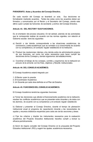 PARAGRAFO. Actas y Acuerdos del Consejo Directivo.
De cada reunión del Consejo se levantará un acta. Sus decisiones se
formalizarán mediante acuerdos. Tantos las actas como los acuerdos deben ser
firmados y comunicados por el Rector y el Secretario del Consejo, siendo este
último quien cumple las funciones de secretaría y archivo del Consejo Directivo.
Artículo 43. DEL RECTOR Y SUS FUNCIONES.
Es el orientador del proceso educativo. En tal calidad, además de las actividades
que le corresponde realizar de acuerdo con las normas vigentes; con relación al
Gobierno escolar, tiene las siguientes:
a) Decidir o dar trámite correspondiente a las situaciones académicas, de
convivencia y extra-académicas que se sometan a su conocimiento de acuerdo
con su competencia y el conducto regular establecido en la institución.
b) Producir las resoluciones internas y los demás actos de administración propios
de sus funciones, así como los actos necesarios para hacer cumplir las
decisiones de los Consejos y demás organismos del establecimiento.
c) Coordinar el trabajo de los consejos, comités y organismos de la institución en
procura de la armonía con los fines, objetivos y filosofía institucionales.
Artículo 44. DEL CONSEJO ACADÉMICO.
El Consejo Académico estará integrado por:
1. El Rector quien lo preside
2. El Coordinador Académico
3. Un Docente por cada área definida en el Plan de Estudios
Artículo 45. FUNCIONES DEL CONSEJO ACADÉMICO.
El Consejo Académico tendrá las siguientes funciones:
a) Tomar las decisiones que afecten el funcionamiento académico de la institución,
resolver los conflictos académicos que se presenten entre docentes y de éstos con
los alumnos, de acuerdo con su competencia y el conducto regular establecido
b) Elaborar y presentar al Consejo Directivo, durante el tiempo de planeación
institucional anual el programa de capacitación docente y las necesidades de
ayudas y recursos didácticos requeridos para cada una de las secciones y áreas.
c) Fijar los criterios y diseñar los instrumentos necesarios para la evaluación
académica del Proyecto Educativo Institucional; hacerlos cumplir y revisar su
eficacia periódicamente.
d) Servir de órgano consultor del Consejo Directivo en la propuesta del Proyecto
Educativo Institucional (PEI) y sugerir los ajustes académicos necesarios.
 
