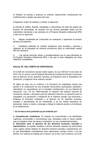 e) Estudiar el currículo y propiciar su continuo mejoramiento, introduciendo las
modificaciones y ajustes que sean del caso.
f) Organizar el plan de estudios y orientar su ejecución.
g) Diseñar la política, filosofía, estrategias e instrumentos de todas las etapas del
proceso de aprendizaje, de acuerdo con las normas generales dadas por las
autoridades educativas y las previstas en el Proyecto Educativo Institucional (PEI)
y velar por su ejecución.
h) Integrar anualmente las comisiones de evaluación y supervisar el proceso
general de evaluación.
i) Establecer estímulos de carácter académico para docentes y alumnos y
colaborar en la búsqueda de recursos económicos para su cubrimiento cuando
ello sea necesario.
j) Las demás funciones afines o complementarias que le sean atribuidas en
el Proyecto Educativo Institucional (PEI), o las que le sean delegadas por otras
instancias competentes.
Artículo 46.- DEL COMITÉ DE CONVIVENCIA.
El Comité de Convivencia escolar estará sujeto a la Ley 1620 del 15 de marzo de
2013 “Por la cual se crea El Sistema Nacional de Convivencia Escolar y formación
para el ejercicio de los derechos humanos, la Educación para la Sexualidad y la
prevención y mitigación de la violencia escolar”.
El objeto de esta Ley es contribuir a la formación de ciudadanos activos que
aporten a la construcción de una sociedad democrática, participativa, pluralista e
intercultural, en concordancia con el mandato constitucional y la Ley General de
Educación -Ley 115 de 1994-mediante la creación del sistema nacional de
convivencia escolar y formación para los derechos humanos, la educación para la
sexualidad y la prevención y mitigación de la violencia escolar, que promueva y
fortalezca la formación ciudadana y el ejercicio de los derechos humanos,
sexuales y reproductivos de los estudiantes, y de los niveles educativos de
preescolar, básica y media y prevenga y mitigue la violencia escolar y el embarazo
en la adolescencia.
1. En el marco de la presente Ley se entiende por:
a. Competencias ciudadanas. El conjunto de conocimientos y de habilidades
cognitivas, emocionales y comunicativas que, articulados entre sí, hacen posible
que el ciudadano actúe de manera constructiva en una sociedad democrática.
b. Educación para el ejercicio de los derechos humanos, sexuales y
reproductivos: es aquella orientada a formar personas capaces de reconocerse
como sujetos activos titulares de derechos humanos sexuales y reproductivos con
la cual desarrollarán competencias para relacionarse consigo mismo y con los
demás, con criterios de respeto por sí mismo, por el otro y por el entorno, con el fin
 
