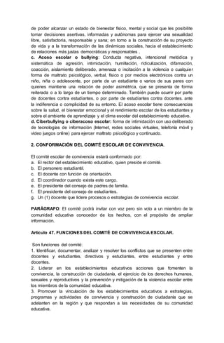 de poder alcanzar un estado de bienestar físico, mental y social que les posibilite
tomar decisiones asertivas, informadas y autónomas para ejercer una sexualidad
libre, satisfactoria, responsable y sana; en torno a la construcción de su proyecto
de vida y a la transformación de las dinámicas sociales, hacia el establecimiento
de relaciones más justas democráticas y responsables .
c. Acoso escolar o bullying: Conducta negativa, intencional metódica y
sistemática de agresión, intimidación, humillación, ridiculización, difamación,
coacción, aislamiento deliberado, amenaza o incitación a la violencia o cualquier
forma de maltrato psicológico, verbal, físico o por medios electrónicos contra un
niño, niña o adolescente, por parte de un estudiante o varios de sus pares con
quienes mantiene una relación de poder asimétrica, que se presenta de forma
reiterada o a lo largo de un tiempo determinado. También puede ocurrir por parte
de docentes contra estudiantes, o por parte de estudiantes contra docentes. ante
la indiferencia o complicidad de su entorno. El acoso escolar tiene consecuencias
sobre la salud, el bienestar emocional y el rendimiento escolar de los estudiantes y
sobre el ambiente de aprendizaje y el clima escolar del establecimiento educativo.
d. Ciberbullying o ciberacoso escolar: forma de intimidación con uso deliberado
de tecnologías de información (Internet, redes sociales virtuales, telefonía móvil y
video juegos online) para ejercer maltrato psicológico y continuado.
2. CONFORMACIÓN DEL COMITÉ ESCOLAR DE CONVIVENCIA.
El comité escolar de convivencia estará conformado por:
a. El rector del establecimiento educativo, quien preside el comité.
b. El personero estudiantil.
c. El docente con función de orientación.
d. El coordinador cuando exista este cargo.
e. El presidente del consejo de padres de familia.
f. El presidente del consejo de estudiantes.
g. Un (1) docente que lidere procesos o estrategias de convivencia escolar.
PARÁGRAFO: El comité podrá invitar con voz pero sin voto a un miembro de la
comunidad educativa conocedor de los hechos, con el propósito de ampliar
información.
Artículo 47. FUNCIONES DEL COMITÉ DE CONVIVENCIA ESCOLAR.
Son funciones del comité:
1. Identificar, documentar, analizar y resolver los conflictos que se presenten entre
docentes y estudiantes, directivos y estudiantes, entre estudiantes y entre
docentes.
2. Liderar en los establecimientos educativos acciones que fomenten la
convivencia, la construcción de ciudadanía, el ejercicio de los derechos humanos,
sexuales y reproductivos y la prevención y mitigación de la violencia escolar entre
los miembros de la comunidad educativa.
3. Promover la vinculación de los establecimientos educativos a estrategias,
programas y actividades de convivencia y construcción de ciudadanía que se
adelanten en la región y que respondan a las necesidades de su comunidad
educativa.
 