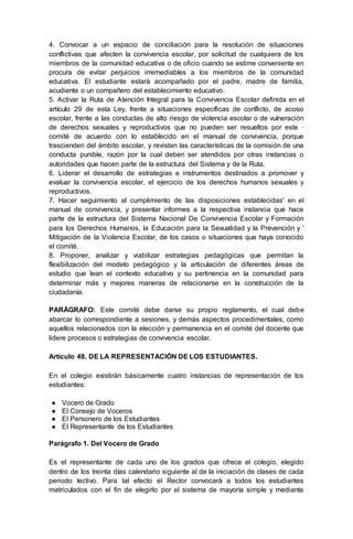 4. Convocar a un espacio de conciliación para la resolución de situaciones
conflictivas que afecten la convivencia escolar, por solicitud de cualquiera de los
miembros de la comunidad educativa o de oficio cuando se estime conveniente en
procura de evitar perjuicios irremediables a los miembros de la comunidad
educativa. El estudiante estará acompañado por el padre, madre de familia,
acudiente o un compañero del establecimiento educativo.
5. Activar la Ruta de Atención Integral para la Convivencia Escolar definida en el
artículo 29 de esta Ley, frente a situaciones específicas de conflicto, de acoso
escolar, frente a las conductas de alto riesgo de violencia escolar o de vulneración
de derechos sexuales y reproductivos que no pueden ser resueltos por este ·
comité de acuerdo con lo establecido en el manual de convivencia, porque
trascienden del ámbito escolar, y revistan las características de la comisión de una
conducta punible, razón por la cual deben ser atendidos por otras instancias o
autoridades que hacen parte de la estructura del Sistema y de la Ruta.
6. Liderar el desarrollo de estrategias e instrumentos destinados a promover y
evaluar la convivencia escolar, el ejercicio de los derechos humanos sexuales y
reproductivos.
7. Hacer seguimiento al cumplimiento de las disposiciones establecidas' en el
manual de convivencia, y presentar informes a la respectiva instancia que hace
parte de la estructura del Sistema Nacional De Convivencia Escolar y Formación
para los Derechos Humanos, la Educación para la Sexualidad y la Prevención y '
Mitigación de la Violencia Escolar, de los casos o situaciones que haya conocido
el comité.
8. Proponer, analizar y viabilizar estrategias pedagógicas que permitan la
flexibilización del modelo pedagógico y la articulación de diferentes áreas de
estudio que lean el contexto educativo y su pertinencia en la comunidad para
determinar más y mejores maneras de relacionarse en la construcción de la
ciudadanía.
PARÁGRAFO: Este comité debe darse su propio reglamento, el cual debe
abarcar lo correspondiente a sesiones, y demás aspectos procedimentales, como
aquellos relacionados con la elección y permanencia en el comité del docente que
lidere procesos o estrategias de convivencia escolar.
Artículo 48. DE LA REPRESENTACIÓN DE LOS ESTUDIANTES.
En el colegio existirán básicamente cuatro instancias de representación de los
estudiantes:
● Vocero de Grado
● El Consejo de Voceros
● El Personero de los Estudiantes
● El Representante de los Estudiantes
Parágrafo 1. Del Vocero de Grado
Es el representante de cada uno de los grados que ofrece el colegio, elegido
dentro de los treinta días calendario siguiente al de la iniciación de clases de cada
periodo lectivo. Para tal efecto el Rector convocará a todos los estudiantes
matriculados con el fin de elegirlo por el sistema de mayoría simple y mediante
 