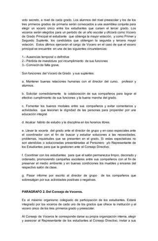 voto secreto, a nivel de cada grado. Los alumnos del nivel preescolar y los de los
tres primeros grados de primaria serán convocados a una asamblea conjunta para
elegir un vocero único entre los estudiantes que cursen el tercer grado. Los
voceros serán elegidos para un período de un año escolar y oficiará como Vocero
de Grado Principal el estudiante que obtenga la mayor votación, y como Primer y
Segundo Suplente, los candidatos que obtengan la segunda y tercera mayor
votación. Estos últimos ejercerán el cargo de Vocero en el caso de que el vocero
principal se encuentre en una de las siguientes circunstancias:
1.- Ausencias temporal o definitiva
2.- Pérdida de investidura por incumplimiento de sus funciones
3.- Comisión de falta grave.
Son funciones del Vocero de Grado y sus suplentes:
a. Mantener buenas relaciones humanas con el director del curso, profesor y
alumnos.
b. Solicitar comedidamente la colaboración de sus compañeros para lograr el
efectivo cumplimiento de sus funciones y la buena marcha del grado.
c. Fomentar los buenos modales entre sus compañeros y evitar comentarios y
actividades que lesionan la dignidad de las personas para propender por una
educación integral.
d. Inculcar hábito de estudio y la disciplina en los horarios libres.
e. Llevar la vocería del grado ante el director de grupo y en caso especiales ante
el coordinador con el fin de buscar y estudiar soluciones a las necesidades,
problemas, inquietudes que se presenten en el grado. Si estas expectativas no
son atendidas o solucionadas presentárselas al Personero y/o Representante de
los Estudiantes para que la gestionen ante el Consejo Directivo.
f. Coordinar con los estudiantes para que el salón permanezca limpio, decorado y
ordenado, promoviendo campañas escolares entre sus compañeros con el fin de
preservar el medio ambiente y en buenas condiciones los muebles y enceres del
respectivo salón de clase.
g. Pasar informe por escrito al director de grupo de los compañeros que
sobresalgan por sus actividades positivas o negativas.
PARAGRAFO 2. Del Consejo de Voceros.
Es el máximo organismo colegiado de participación de los estudiantes. Estará
integrado por los voceros de cada uno de los grados que ofrece la institución y el
vocero único de los tres primeros grado y preescolar.
Al Consejo de Voceros le corresponde darse su propia organización interna, elegir
y asesorar al Representante de los estudiantes al Consejo Directivo, invitar a sus
 