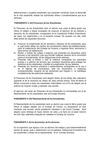 deliberaciones a aquellos estudiantes que presenten iniciativas sobre el desarrollo
de la vida estudiantil, realizar las actividades afines o complementarias que se le
atribuyan.
PARAGRAFO 3. Del Personero de los Estudiantes.
El Personero de los Estudiantes será un alumno que curse el último grado que
ofrece el colegio y estará encargado de propiciar el ejercicio de los deberes y
derechos de los estudiantes, consagrados en la Constitución Política Colombiana,
las leyes, los reglamentos y en el presente manual. De acuerdo con ello, entre
otras tendrá las siguientes funciones:
a) Propiciar el cumplimiento de los derechos y deberes de los estudiantes, para
lo cual podrá utilizar los medios de comunicación interna del establecimiento;
pedir la colaboración del Consejo de Voceros y organizar foros, seminarios u
otras formas de deliberación.
b) Recibir y evaluar las quejas y reclamos que presenten los educandos sobre
lesiones a sus derechos y las que formule cualquier persona de la comunidad
sobre el incumplimiento de las obligaciones de los alumnos.
c) Presentar ante el Rector o ante la instancia competente, las solicitudes
propias o a petición de terceros que considere necesarias para proteger los
derechos de los estudiantes y facilitar el cumplimiento de sus deberes.
d) Presentar los recursos ordinarios o extraordinarios consagrados en la Ley o
en el Manual de Convivencia; ante los funcionarios o instancias
correspondientes, respecto de las decisiones que nieguen o no satisfagan
completamente las peticiones realizadas.
El Personero de los Estudiantes será elegido dentro de los treinta días calendario
siguiente al de la iniciación de clases de cada periodo lectivo. Para tal efecto el
Rector convocará a todos los estudiantes matriculados con el fin de elegirlo por el
sistema de mayoría simple y mediante voto secreto.
El ejercicio del cargo de Personero de los Estudiantes es incompatible con el de
Representante de los estudiantes ante el Consejo Directivo.
PARAGRAFO 4. Del Representante de los Estudiantes.
El Representante de los estudiantes será un alumno que curse el último grado que
ofrece el colegio elegido por el Consejo de Vocero. La designación se hará
mediante voto secreto, previa postulación voluntaria o del mismo Consejo. Será
elegido quien obtenga el mayor número de votos y se hará con un plazo máximo
de ocho días calendario después de instalado el Consejo de Voceros.
PARAGRAFO 5. De la Asociación de Ex alumnos.
Es el organismo que agrupa a los ex alumnos del colegio y que fundamentalmente
servirá de apoyo, guía y colaboración con el quehacer institucional en beneficio de
los estudiantes a través de su representante en el Consejo Directivo.
 