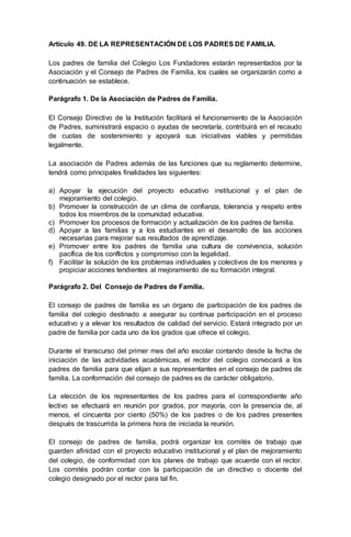 Artículo 49. DE LA REPRESENTACIÓN DE LOS PADRES DE FAMILIA.
Los padres de familia del Colegio Los Fundadores estarán representados por la
Asociación y el Consejo de Padres de Familia, los cuales se organizarán como a
continuación se establece.
Parágrafo 1. De la Asociación de Padres de Familia.
El Consejo Directivo de la Institución facilitará el funcionamiento de la Asociación
de Padres, suministrará espacio o ayudas de secretaría, contribuirá en el recaudo
de cuotas de sostenimiento y apoyará sus iniciativas viables y permitidas
legalmente.
La asociación de Padres además de las funciones que su reglamento determine,
tendrá como principales finalidades las siguientes:
a) Apoyar la ejecución del proyecto educativo institucional y el plan de
mejoramiento del colegio.
b) Promover la construcción de un clima de confianza, tolerancia y respeto entre
todos los miembros de la comunidad educativa.
c) Promover los procesos de formación y actualización de los padres de familia.
d) Apoyar a las familias y a los estudiantes en el desarrollo de las acciones
necesarias para mejorar sus resultados de aprendizaje.
e) Promover entre los padres de familia una cultura de convivencia, solución
pacífica de los conflictos y compromiso con la legalidad.
f) Facilitar la solución de los problemas individuales y colectivos de los menores y
propiciar acciones tendientes al mejoramiento de su formación integral.
Parágrafo 2. Del Consejo de Padres de Familia.
El consejo de padres de familia es un órgano de participación de los padres de
familia del colegio destinado a asegurar su continua participación en el proceso
educativo y a elevar los resultados de calidad del servicio. Estará integrado por un
padre de familia por cada uno de los grados que ofrece el colegio.
Durante el transcurso del primer mes del año escolar contando desde la fecha de
iniciación de las actividades académicas, el rector del colegio convocará a los
padres de familia para que elijan a sus representantes en el consejo de padres de
familia. La conformación del consejo de padres es de carácter obligatorio.
La elección de los representantes de los padres para el correspondiente año
lectivo se efectuará en reunión por grados, por mayoría, con la presencia de, al
menos, el cincuenta por ciento (50%) de los padres o de los padres presentes
después de trascurrida la primera hora de iniciada la reunión.
El consejo de padres de familia, podrá organizar los comités de trabajo que
guarden afinidad con el proyecto educativo institucional y el plan de mejoramiento
del colegio, de conformidad con los planes de trabajo que acuerde con el rector.
Los comités podrán contar con la participación de un directivo o docente del
colegio designado por el rector para tal fin.
 