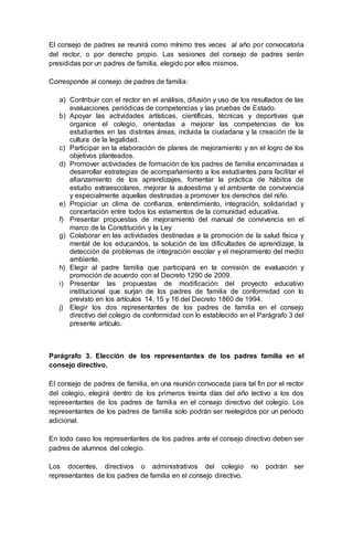 El consejo de padres se reunirá como mínimo tres veces al año por convocatoria
del rector, o por derecho propio. Las sesiones del consejo de padres serán
presididas por un padres de familia, elegido por ellos mismos.
Corresponde al consejo de padres de familia:
a) Contribuir con el rector en el análisis, difusión y uso de los resultados de las
evaluaciones periódicas de competencias y las pruebas de Estado.
b) Apoyar las actividades artísticas, científicas, técnicas y deportivas que
organice el colegio, orientadas a mejorar las competencias de los
estudiantes en las distintas áreas, incluida la ciudadana y la creación de la
cultura de la legalidad.
c) Participar en la elaboración de planes de mejoramiento y en el logro de los
objetivos planteados.
d) Promover actividades de formación de los padres de familia encaminadas a
desarrollar estrategias de acompañamiento a los estudiantes para facilitar el
afianzamiento de los aprendizajes, fomentar la práctica de hábitos de
estudio extraescolares, mejorar la autoestima y el ambiente de convivencia
y especialmente aquellas destinadas a promover los derechos del niño.
e) Propiciar un clima de confianza, entendimiento, integración, solidaridad y
concertación entre todos los estamentos de la comunidad educativa.
f) Presentar propuestas de mejoramiento del manual de convivencia en el
marco de la Constitución y la Ley
g) Colaborar en las actividades destinadas a la promoción de la salud física y
mental de los educandos, la solución de las dificultades de aprendizaje, la
detección de problemas de integración escolar y el mejoramiento del medio
ambiente.
h) Elegir al padre familia que participará en la comisión de evaluación y
promoción de acuerdo con el Decreto 1290 de 2009.
i) Presentar las propuestas de modificación del proyecto educativo
institucional que surjan de los padres de familia de conformidad con lo
previsto en los artículos 14, 15 y 16 del Decreto 1860 de 1994.
j) Elegir los dos representantes de los padres de familia en el consejo
directivo del colegio de conformidad con lo establecido en el Parágrafo 3 del
presente artículo.
Parágrafo 3. Elección de los representantes de los padres familia en el
consejo directivo.
El consejo de padres de familia, en una reunión convocada para tal fin por el rector
del colegio, elegirá dentro de los primeros treinta días del año lectivo a los dos
representantes de los padres de familia en el consejo directivo del colegio. Los
representantes de los padres de familia solo podrán ser reelegidos por un periodo
adicional.
En todo caso los representantes de los padres ante el consejo directivo deben ser
padres de alumnos del colegio.
Los docentes, directivos o administrativos del colegio no podrán ser
representantes de los padres de familia en el consejo directivo.
 