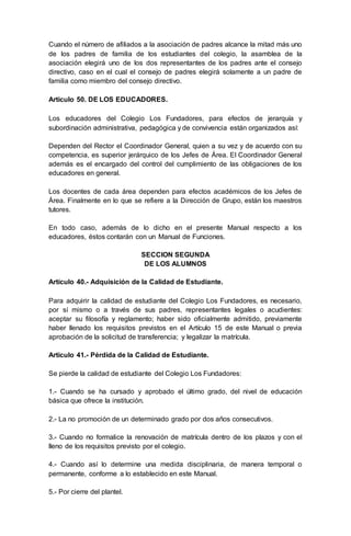 Cuando el número de afiliados a la asociación de padres alcance la mitad más uno
de los padres de familia de los estudiantes del colegio, la asamblea de la
asociación elegirá uno de los dos representantes de los padres ante el consejo
directivo, caso en el cual el consejo de padres elegirá solamente a un padre de
familia como miembro del consejo directivo.
Artículo 50. DE LOS EDUCADORES.
Los educadores del Colegio Los Fundadores, para efectos de jerarquía y
subordinación administrativa, pedagógica y de convivencia están organizados así:
Dependen del Rector el Coordinador General, quien a su vez y de acuerdo con su
competencia, es superior jerárquico de los Jefes de Área. El Coordinador General
además es el encargado del control del cumplimiento de las obligaciones de los
educadores en general.
Los docentes de cada área dependen para efectos académicos de los Jefes de
Área. Finalmente en lo que se refiere a la Dirección de Grupo, están los maestros
tutores.
En todo caso, además de lo dicho en el presente Manual respecto a los
educadores, éstos contarán con un Manual de Funciones.
SECCION SEGUNDA
DE LOS ALUMNOS
Artículo 40.- Adquisición de la Calidad de Estudiante.
Para adquirir la calidad de estudiante del Colegio Los Fundadores, es necesario,
por sí mismo o a través de sus padres, representantes legales o acudientes:
aceptar su filosofía y reglamento; haber sido oficialmente admitido, previamente
haber llenado los requisitos previstos en el Artículo 15 de este Manual o previa
aprobación de la solicitud de transferencia; y legalizar la matrícula.
Artículo 41.- Pérdida de la Calidad de Estudiante.
Se pierde la calidad de estudiante del Colegio Los Fundadores:
1.- Cuando se ha cursado y aprobado el último grado, del nivel de educación
básica que ofrece la institución.
2.- La no promoción de un determinado grado por dos años consecutivos.
3.- Cuando no formalice la renovación de matrícula dentro de los plazos y con el
lleno de los requisitos previsto por el colegio.
4.- Cuando así lo determine una medida disciplinaria, de manera temporal o
permanente, conforme a lo establecido en este Manual.
5.- Por cierre del plantel.
 