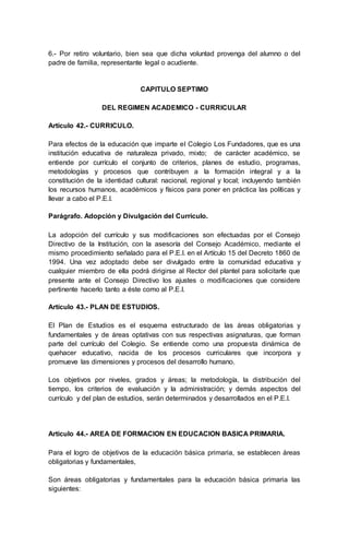 6.- Por retiro voluntario, bien sea que dicha voluntad provenga del alumno o del
padre de familia, representante legal o acudiente.
CAPITULO SEPTIMO
DEL REGIMEN ACADEMICO - CURRICULAR
Artículo 42.- CURRICULO.
Para efectos de la educación que imparte el Colegio Los Fundadores, que es una
institución educativa de naturaleza privado, mixto; de carácter académico, se
entiende por currículo el conjunto de criterios, planes de estudio, programas,
metodologías y procesos que contribuyen a la formación integral y a la
constitución de la identidad cultural: nacional, regional y local; incluyendo también
los recursos humanos, académicos y físicos para poner en práctica las políticas y
llevar a cabo el P.E.I.
Parágrafo. Adopción y Divulgación del Currículo.
La adopción del currículo y sus modificaciones son efectuadas por el Consejo
Directivo de la Institución, con la asesoría del Consejo Académico, mediante el
mismo procedimiento señalado para el P.E.I. en el Artículo 15 del Decreto 1860 de
1994. Una vez adoptado debe ser divulgado entre la comunidad educativa y
cualquier miembro de ella podrá dirigirse al Rector del plantel para solicitarle que
presente ante el Consejo Directivo los ajustes o modificaciones que considere
pertinente hacerlo tanto a éste como al P.E.I.
Artículo 43.- PLAN DE ESTUDIOS.
El Plan de Estudios es el esquema estructurado de las áreas obligatorias y
fundamentales y de áreas optativas con sus respectivas asignaturas, que forman
parte del currículo del Colegio. Se entiende como una propuesta dinámica de
quehacer educativo, nacida de los procesos curriculares que incorpora y
promueve las dimensiones y procesos del desarrollo humano.
Los objetivos por niveles, grados y áreas; la metodología, la distribución del
tiempo, los criterios de evaluación y la administración; y demás aspectos del
currículo y del plan de estudios, serán determinados y desarrollados en el P.E.I.
Artículo 44.- AREA DE FORMACION EN EDUCACION BASICA PRIMARIA.
Para el logro de objetivos de la educación básica primaria, se establecen áreas
obligatorias y fundamentales,
Son áreas obligatorias y fundamentales para la educación básica primaria las
siguientes:
 