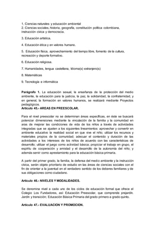1. Ciencias naturales y educación ambiental
2. Ciencias sociales, historia, geografía, constitución política colombiana,
instrucción cívica y democracia.
3. Educación artística.
4. Educación ética y en valores humano.
5. Educación física, aprovechamiento del tiempo libre, fomento de la cultura,
recreación y deporte formativo.
6. Educación religiosa.
7. Humanidades, lengua castellana, Idioma(s) extranjero(s)
8. Matemáticas
9. Tecnología e informática
Parágrafo 1. La educación sexual, la enseñanza de la protección del medio
ambiente, la educación para la justicia, la paz, la solidaridad, la confraternidad, y
en general, la formación en valores humanos, se realizará mediante Proyectos
pedagógicos.
Artículo 45.- AREAS EN PREESCOLAR.
Para el nivel preescolar no se determinan áreas específicas, en éste se buscará
potenciar dimensiones mediante la vinculación de la familia y la comunidad en
aras de mejorar las condiciones de vida de los niños a través de actividades
integradas que se ajusten a los siguientes lineamientos: aprovechar y convertir en
ambiente educativo la realidad social en que vive el niño; utilizar los recursos y
materiales propios de la comunidad; adecuar el contenido y duración de las
actividades a los intereses de los niños de acuerdo con las características de
desarrollo; utilizar el juego como actividad básica; propiciar el trabajo en grupo, el
espíritu de cooperación y amistad y el desarrollo de la autonomía del niño; y
además servir como aprestamiento para la educación básica primaria.
A partir del primer grado, la familia, la defensa del medio ambiente y la instrucción
cívica, serán objeto prioritario de estudio en las áreas de ciencias sociales con el
fin de orientar a la juventud en el verdadero sentido de los deberes familiares y de
sus obligaciones como ciudadano.
Artículo 46.- NIVELES Y MODALIDADES.
Se denomina nivel a cada uno de los ciclos de educación formal que ofrece el
Colegio Los Fundadores, así: Educación Preescolar, que comprende prejardín.
Jardín y transición; Educación Básica Primaria del grado primero a grado quinto.
Artículo 47.- EVALUACION Y PROMOCION.
 