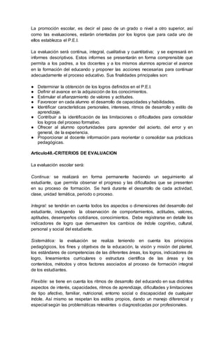 La promoción escolar, es decir el paso de un grado o nivel a otro superior, así
como las evaluaciones, estarán orientadas por los logros que para cada uno de
ellos establezca el P.E.I.
La evaluación será continua, integral, cualitativa y cuantitativa; y se expresará en
informes descriptivos. Estos informes se presentarán en forma comprensible que
permita a los padres, a los docentes y a los mismos alumnos apreciar el avance
en la formación del educando y proponer las acciones necesarias para continuar
adecuadamente el proceso educativo. Sus finalidades principales son:
● Determinar la obtención de los logros definidos en el P.E.I.
● Definir el avance en la adquisición de los conocimientos.
● Estimular el afianzamiento de valores y actitudes.
● Favorecer en cada alumno el desarrollo de capacidades y habilidades.
● Identificar características personales, intereses, ritmos de desarrollo y estilo de
aprendizaje.
● Contribuir a la identificación de las limitaciones o dificultades para consolidar
los logros del proceso formativo.
● Ofrecer al alumno oportunidades para aprender del acierto, del error y en
general, de la experiencia.
● Proporcionar al docente información para reorientar o consolidar sus prácticas
pedagógicas.
Articulo48.-CRITERIOS DE EVALUACION
La evaluación escolar será:
Continua: se realizará en forma permanente haciendo un seguimiento al
estudiante, que permita observar el progreso y las dificultades que se presenten
en su proceso de formación. Se hará durante el desarrollo de cada actividad,
clase, unidad temática, periodo o proceso.
Integral: se tendrán en cuenta todos los aspectos o dimensiones del desarrollo del
estudiante, incluyendo la observación de comportamientos, actitudes, valores,
aptitudes, desempeños cotidianos, conocimientos. Debe registrarse en detalle los
indicadores de logro que demuestren los cambios de índole cognitivo, cultural,
personal y social del estudiante.
Sistemática: la evaluación se realiza teniendo en cuenta los principios
pedagógicos, los fines y objetivos de la educación, la visión y misión del plantel,
los estándares de competencias de las diferentes áreas, los logros, indicadores de
logro, lineamientos curriculares o estructura científica de las áreas y los
contenidos, métodos y otros factores asociados al proceso de formación integral
de los estudiantes.
Flexible: se tiene en cuenta los ritmos de desarrollo del educando en sus distintos
aspectos de interés, capacidades, ritmos de aprendizaje, dificultades y limitaciones
de tipo afectivo, familiar, nutricional, entorno social o discapacidad de cualquier
índole. Así mismo se respetan los estilos propios, dando un manejo diferencial y
especial según las problemáticas relevantes o diagnosticadas por profesionales.
 