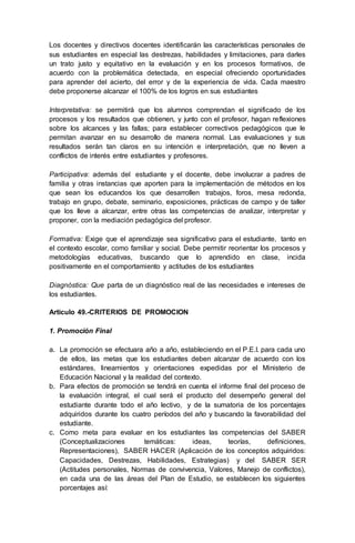 Los docentes y directivos docentes identificarán las características personales de
sus estudiantes en especial las destrezas, habilidades y limitaciones, para darles
un trato justo y equitativo en la evaluación y en los procesos formativos, de
acuerdo con la problemática detectada, en especial ofreciendo oportunidades
para aprender del acierto, del error y de la experiencia de vida. Cada maestro
debe proponerse alcanzar el 100% de los logros en sus estudiantes
Interpretativa: se permitirá que los alumnos comprendan el significado de los
procesos y los resultados que obtienen, y junto con el profesor, hagan reflexiones
sobre los alcances y las fallas; para establecer correctivos pedagógicos que le
permitan avanzar en su desarrollo de manera normal. Las evaluaciones y sus
resultados serán tan claros en su intención e interpretación, que no lleven a
conflictos de interés entre estudiantes y profesores.
Participativa: además del estudiante y el docente, debe involucrar a padres de
familia y otras instancias que aporten para la implementación de métodos en los
que sean los educandos los que desarrollen trabajos, foros, mesa redonda,
trabajo en grupo, debate, seminario, exposiciones, prácticas de campo y de taller
que los lleve a alcanzar, entre otras las competencias de analizar, interpretar y
proponer, con la mediación pedagógica del profesor.
Formativa: Exige que el aprendizaje sea significativo para el estudiante, tanto en
el contexto escolar, como familiar y social. Debe permitir reorientar los procesos y
metodologías educativas, buscando que lo aprendido en clase, incida
positivamente en el comportamiento y actitudes de los estudiantes
Diagnóstica: Que parta de un diagnóstico real de las necesidades e intereses de
los estudiantes.
Articulo 49.-CRITERIOS DE PROMOCION
1. Promoción Final
a. La promoción se efectuara año a año, estableciendo en el P.E.I. para cada uno
de ellos, las metas que los estudiantes deben alcanzar de acuerdo con los
estándares, lineamientos y orientaciones expedidas por el Ministerio de
Educación Nacional y la realidad del contexto.
b. Para efectos de promoción se tendrá en cuenta el informe final del proceso de
la evaluación integral, el cual será el producto del desempeño general del
estudiante durante todo el año lectivo, y de la sumatoria de los porcentajes
adquiridos durante los cuatro períodos del año y buscando la favorabilidad del
estudiante.
c. Como meta para evaluar en los estudiantes las competencias del SABER
(Conceptualizaciones temáticas: ideas, teorías, definiciones,
Representaciones), SABER HACER (Aplicación de los conceptos adquiridos:
Capacidades, Destrezas, Habilidades, Estrategias) y del SABER SER
(Actitudes personales, Normas de convivencia, Valores, Manejo de conflictos),
en cada una de las áreas del Plan de Estudio, se establecen los siguientes
porcentajes así:
 