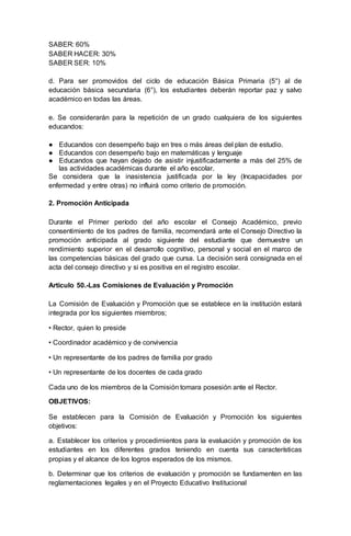 SABER: 60%
SABER HACER: 30%
SABER SER: 10%
d. Para ser promovidos del ciclo de educación Básica Primaria (5°) al de
educación básica secundaria (6°), los estudiantes deberán reportar paz y salvo
académico en todas las áreas.
e. Se considerarán para la repetición de un grado cualquiera de los siguientes
educandos:
● Educandos con desempeño bajo en tres o más áreas del plan de estudio.
● Educandos con desempeño bajo en matemáticas y lenguaje
● Educandos que hayan dejado de asistir injustificadamente a más del 25% de
las actividades académicas durante el año escolar.
Se considera que la inasistencia justificada por la ley (Incapacidades por
enfermedad y entre otras) no influirá como criterio de promoción.
2. Promoción Anticipada
Durante el Primer período del año escolar el Consejo Académico, previo
consentimiento de los padres de familia, recomendará ante el Consejo Directivo la
promoción anticipada al grado siguiente del estudiante que demuestre un
rendimiento superior en el desarrollo cognitivo, personal y social en el marco de
las competencias básicas del grado que cursa. La decisión será consignada en el
acta del consejo directivo y si es positiva en el registro escolar.
Articulo 50.-Las Comisiones de Evaluación y Promoción
La Comisión de Evaluación y Promoción que se establece en la institución estará
integrada por los siguientes miembros;
• Rector, quien lo preside
• Coordinador académico y de convivencia
• Un representante de los padres de familia por grado
• Un representante de los docentes de cada grado
Cada uno de los miembros de la Comisión tomara posesión ante el Rector.
OBJETIVOS:
Se establecen para la Comisión de Evaluación y Promoción los siguientes
objetivos:
a. Establecer los criterios y procedimientos para la evaluación y promoción de los
estudiantes en los diferentes grados teniendo en cuenta sus características
propias y el alcance de los logros esperados de los mismos.
b. Determinar que los criterios de evaluación y promoción se fundamenten en las
reglamentaciones legales y en el Proyecto Educativo Institucional
 