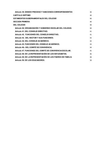 Artículo 39. DEBIDO PROCESO Y SANCIONES CORRESPONDIENTES 40
CAPITULO SEPTIMO 40
ESTAMENTOS GUBERNAMENTALES DEL COLEGIO 40
SECCION PRIMERA 40
DEL COLEGIO 40
Artículo 40. ORGANIZACIÓN Y GOBIERNO ESCOLAR DEL COLEGIO. 40
Artículo 41. DEL CONSEJO DIRECTIVO. 41
Artículo 42. FUNCIONES DEL CONSEJO DIRECTIVO. 41
Artículo 43. DEL RECTOR Y SUS FUNCIONES. 43
Artículo 44. DEL CONSEJO ACADÉMICO. 43
Artículo 45. FUNCIONES DEL CONSEJO ACADÉMICO. 43
Artículo 46.- DEL COMITÉ DE CONVIVENCIA. 44
Artículo 47. FUNCIONES DEL COMITÉ DE CONVIVENCIAESCOLAR. 45
Artículo 48. DE LAREPRESENTACIÓN DE LOS ESTUDIANTES. 46
Artículo 49. DE LAREPRESENTACIÓN DE LOS PADRES DE FAMILIA. 48
Artículo 50. DE LOS EDUCADORES. 50
 