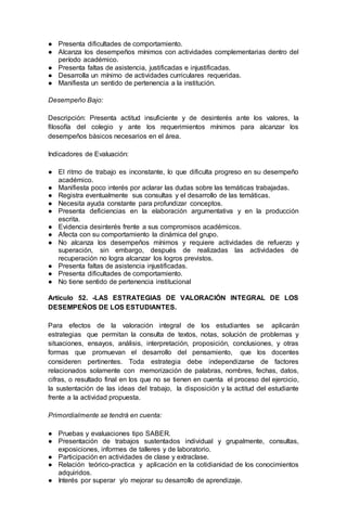 ● Presenta dificultades de comportamiento.
● Alcanza los desempeños mínimos con actividades complementarias dentro del
período académico.
● Presenta faltas de asistencia, justificadas e injustificadas.
● Desarrolla un mínimo de actividades curriculares requeridas.
● Manifiesta un sentido de pertenencia a la institución.
Desempeño Bajo:
Descripción: Presenta actitud insuficiente y de desinterés ante los valores, la
filosofía del colegio y ante los requerimientos mínimos para alcanzar los
desempeños básicos necesarios en el área.
Indicadores de Evaluación:
● El ritmo de trabajo es inconstante, lo que dificulta progreso en su desempeño
académico.
● Manifiesta poco interés por aclarar las dudas sobre las temáticas trabajadas.
● Registra eventualmente sus consultas y el desarrollo de las temáticas.
● Necesita ayuda constante para profundizar conceptos.
● Presenta deficiencias en la elaboración argumentativa y en la producción
escrita.
● Evidencia desinterés frente a sus compromisos académicos.
● Afecta con su comportamiento la dinámica del grupo.
● No alcanza los desempeños mínimos y requiere actividades de refuerzo y
superación, sin embargo, después de realizadas las actividades de
recuperación no logra alcanzar los logros previstos.
● Presenta faltas de asistencia injustificadas.
● Presenta dificultades de comportamiento.
● No tiene sentido de pertenencia institucional
Artículo 52. -LAS ESTRATEGIAS DE VALORACIÓN INTEGRAL DE LOS
DESEMPEÑOS DE LOS ESTUDIANTES.
Para efectos de la valoración integral de los estudiantes se aplicarán
estrategias que permitan la consulta de textos, notas, solución de problemas y
situaciones, ensayos, análisis, interpretación, proposición, conclusiones, y otras
formas que promuevan el desarrollo del pensamiento, que los docentes
consideren pertinentes. Toda estrategia debe independizarse de factores
relacionados solamente con memorización de palabras, nombres, fechas, datos,
cifras, o resultado final en los que no se tienen en cuenta el proceso del ejercicio,
la sustentación de las ideas del trabajo, la disposición y la actitud del estudiante
frente a la actividad propuesta.
Primordialmente se tendrá en cuenta:
● Pruebas y evaluaciones tipo SABER.
● Presentación de trabajos sustentados individual y grupalmente, consultas,
exposiciones, informes de talleres y de laboratorio.
● Participación en actividades de clase y extraclase.
● Relación teórico-practica y aplicación en la cotidianidad de los conocimientos
adquiridos.
● Interés por superar y/o mejorar su desarrollo de aprendizaje.
 