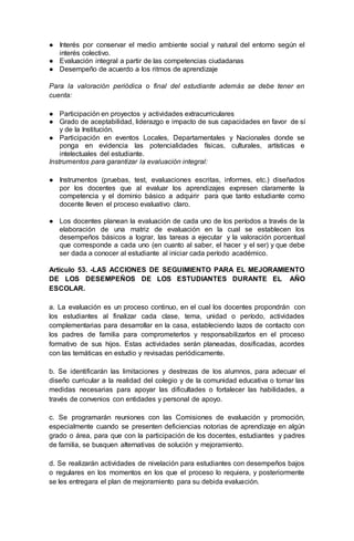 ● Interés por conservar el medio ambiente social y natural del entorno según el
interés colectivo.
● Evaluación integral a partir de las competencias ciudadanas
● Desempeño de acuerdo a los ritmos de aprendizaje
Para la valoración periódica o final del estudiante además se debe tener en
cuenta:
● Participación en proyectos y actividades extracurriculares
● Grado de aceptabilidad, liderazgo e impacto de sus capacidades en favor de sí
y de la Institución.
● Participación en eventos Locales, Departamentales y Nacionales donde se
ponga en evidencia las potencialidades físicas, culturales, artísticas e
intelectuales del estudiante.
Instrumentos para garantizar la evaluación integral:
● Instrumentos (pruebas, test, evaluaciones escritas, informes, etc.) diseñados
por los docentes que al evaluar los aprendizajes expresen claramente la
competencia y el dominio básico a adquirir para que tanto estudiante como
docente lleven el proceso evaluativo claro.
● Los docentes planean la evaluación de cada uno de los períodos a través de la
elaboración de una matriz de evaluación en la cual se establecen los
desempeños básicos a lograr, las tareas a ejecutar y la valoración porcentual
que corresponde a cada uno (en cuanto al saber, el hacer y el ser) y que debe
ser dada a conocer al estudiante al iniciar cada período académico.
Artículo 53. -LAS ACCIONES DE SEGUIMIENTO PARA EL MEJORAMIENTO
DE LOS DESEMPEÑOS DE LOS ESTUDIANTES DURANTE EL AÑO
ESCOLAR.
a. La evaluación es un proceso continuo, en el cual los docentes propondrán con
los estudiantes al finalizar cada clase, tema, unidad o período, actividades
complementarias para desarrollar en la casa, estableciendo lazos de contacto con
los padres de familia para comprometerlos y responsabilizarlos en el proceso
formativo de sus hijos. Estas actividades serán planeadas, dosificadas, acordes
con las temáticas en estudio y revisadas periódicamente.
b. Se identificarán las limitaciones y destrezas de los alumnos, para adecuar el
diseño curricular a la realidad del colegio y de la comunidad educativa o tomar las
medidas necesarias para apoyar las dificultades o fortalecer las habilidades, a
través de convenios con entidades y personal de apoyo.
c. Se programarán reuniones con las Comisiones de evaluación y promoción,
especialmente cuando se presenten deficiencias notorias de aprendizaje en algún
grado o área, para que con la participación de los docentes, estudiantes y padres
de familia, se busquen alternativas de solución y mejoramiento.
d. Se realizarán actividades de nivelación para estudiantes con desempeños bajos
o regulares en los momentos en los que el proceso lo requiera, y posteriormente
se les entregara el plan de mejoramiento para su debida evaluación.
 