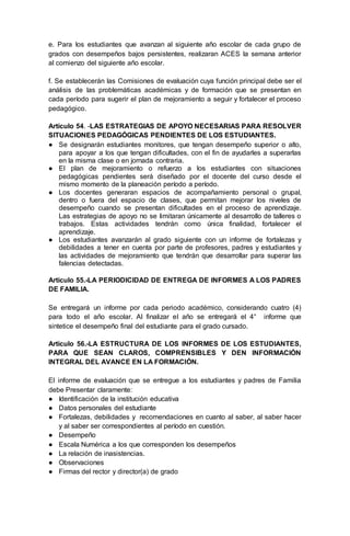 e. Para los estudiantes que avanzan al siguiente año escolar de cada grupo de
grados con desempeños bajos persistentes, realizaran ACES la semana anterior
al comienzo del siguiente año escolar.
f. Se establecerán las Comisiones de evaluación cuya función principal debe ser el
análisis de las problemáticas académicas y de formación que se presentan en
cada período para sugerir el plan de mejoramiento a seguir y fortalecer el proceso
pedagógico.
Artículo 54. -LAS ESTRATEGIAS DE APOYO NECESARIAS PARA RESOLVER
SITUACIONES PEDAGÓGICAS PENDIENTES DE LOS ESTUDIANTES.
● Se designarán estudiantes monitores, que tengan desempeño superior o alto,
para apoyar a los que tengan dificultades, con el fin de ayudarles a superarlas
en la misma clase o en jornada contraria.
● El plan de mejoramiento o refuerzo a los estudiantes con situaciones
pedagógicas pendientes será diseñado por el docente del curso desde el
mismo momento de la planeación período a período.
● Los docentes generaran espacios de acompañamiento personal o grupal,
dentro o fuera del espacio de clases, que permitan mejorar los niveles de
desempeño cuando se presentan dificultades en el proceso de aprendizaje.
Las estrategias de apoyo no se limitaran únicamente al desarrollo de talleres o
trabajos. Estas actividades tendrán como única finalidad, fortalecer el
aprendizaje.
● Los estudiantes avanzarán al grado siguiente con un informe de fortalezas y
debilidades a tener en cuenta por parte de profesores, padres y estudiantes y
las actividades de mejoramiento que tendrán que desarrollar para superar las
falencias detectadas.
Articulo 55.-LA PERIODICIDAD DE ENTREGA DE INFORMES A LOS PADRES
DE FAMILIA.
Se entregará un informe por cada periodo académico, considerando cuatro (4)
para todo el año escolar. Al finalizar el año se entregará el 4° informe que
sintetice el desempeño final del estudiante para el grado cursado.
Articulo 56.-LA ESTRUCTURA DE LOS INFORMES DE LOS ESTUDIANTES,
PARA QUE SEAN CLAROS, COMPRENSIBLES Y DEN INFORMACIÓN
INTEGRAL DEL AVANCE EN LA FORMACIÓN.
El informe de evaluación que se entregue a los estudiantes y padres de Familia
debe Presentar claramente:
● Identificación de la institución educativa
● Datos personales del estudiante
● Fortalezas, debilidades y recomendaciones en cuanto al saber, al saber hacer
y al saber ser correspondientes al período en cuestión.
● Desempeño
● Escala Numérica a los que corresponden los desempeños
● La relación de inasistencias.
● Observaciones
● Firmas del rector y director(a) de grado
 