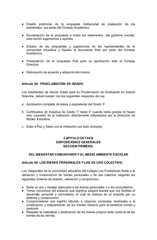 ● Diseño preliminar de la propuesta institucional de evaluación de los
estudiantes, por parte del Consejo Académico
● Socialización de la propuesta a todos los estamentos del gobierno escolar,
para recibir sugerencias y aportes.
● Estudio de las propuestas y sugerencias de los representantes de la
comunidad educativa y Ajustes al documento final, por parte del Consejo
Académico.
● Presentación de la propuesta final para su aprobación ante el Consejo
Directivo.
● Elaboración de acuerdo y adopción del mismo.
Artículo 59. PROCLAMACIÓN DE GRADO.
Los estudiantes de Quinto Grado para su Proclamación de Graduando en Sesión
Solemne, deben cumplir con los siguientes requisitos de Ley.
a. Aprobación completa de áreas y asignaturas del Grado 5°
b. Certificados de Estudios de Grado 1° hasta 4° cuando estos grados no hayan
sido cursados en la institución, debidamente refrendados por la Dirección de
Núcleo Educativo
c. Estar a Paz y Salvo con la institución por todo concepto.
CAPITULO OCTAVO
DISPOSICIONES GENERALES
SECCION PRIMERA:
DEL BIENESTAR COMUNITARIO Y EL MEDIO AMBIENTE ESCOLAR
Artículo 60. LOS BIENES PERSONALES Y LOS DE USO COLECTIVO.
Los integrantes de la comunidad educativa del Colegio Los Fundadores frente a la
utilización y conservación de bienes personales y de uso colectivo, seguirán los
siguientes criterios de respeto, valoración y compromiso:
● Darle un uso y manejo adecuado a los bienes personales y a los comunitarios.
● Tomar conciencia del esfuerzo que significa adquirir bienes que nos facilitan el
desarrollo personal y comunitario, lo cual se traduce en el empeño por su
defensa y conservación.
● Comprometerse con espíritu altruista a observar conductas tendientes a la
construcción y mejoramiento de los bienes idóneos para el beneficio común y
personal.
● Respetar la naturaleza y destinación de los bienes propios tanto como la de los
bienes de los demás.
 