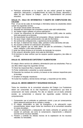 ● Participar activamente en la creación de una actitud general de respeto,
valoración, adecuación y embellecimiento de todos los bienes, elementos y
útiles de que dispone el Colegio para la implementación del proceso
educativo.
Artículo 61.- SALA DE INFORMATICA Y EQUIPO DE COMPUTACION DEL
COLEGIO
Para el uso de las aulas de tecnología e informática todos los estudiantes deben
cumplir las siguientes normas:
1. No arrojar basura dentro del recinto
2. Respetar las actividades del compañero cuando este esté realizándolas.
3. No instalar ningún software sin previa autorización.
4. Limpiar los dispositivos de almacenamiento masivo (USB) antes de usarlos,
todo esto guiado por el docente.
5. No desconectar los periféricos del computador. (Mouse, teclado entre otros).
6. No sacar ningún objeto perteneciente a la sala de informática.
7. No cambiar las configuraciones o apariencias de las pantallas.
8. No rayar, ni deteriorar las mesas, sillas, paredes ni otros elementos del aula.
9. No acceder a internet sin autorización del profesor.
10.No abrir páginas que no estén dentro del plan de actividades ( Facebook,
skipe, instagran u otra redes sociales)
11.tener las manos limpias en el momento de manipular los equipos.
12.No consumir alimentos dentro de la sala de informática.
13.Al terminar la clase verificar que los equipos queden apagados y las sillas en
su lugar.
Artículo 62. -SERVICIO DE CAFETERIA Y ALIMENTACION
El colegio ofrece servicio de cafetería y alimentación para sus estudiantes. Para su
uso ellos deben seguir las siguientes normas:
14.Hacer las respectivas filas y respetar el orden
15.Portar visiblemente o presentar su carnet estudiantil.
16.Depositar los residuos de comida y la basura en las canecas respectivas para
el reciclaje.
17.Emplear un lenguaje respetuoso
18.Cuidar los muebles y demás bienes del lugar, y responder por los daños.
Artículo 63. -MEDIO AMBIENTE Y SEGURIDAD ESCOLAR.
Todos los miembros de la comunidad educativa del Colegio Los Fundadores
deben ser conscientes de la vital importancia y trascendencia que tiene la
conservación del medio ambiente. Por ello en relación con el medio ambiente
escolar, se compromete a observar las siguientes pautas mínimas de
comportamiento:
1. Comprender que el ambiente es patrimonio común y que por consecuencias
todos debemos participar de su cuidado y manejo.
2. El colegio desarrollara su plan de emergencia y de adecuación cuyos
procedimientos deben seguir todos los miembros de la comunidad educativa
en casos de peligro.
3. Lograr la preservación y restauración del medio ambiente en general y del
escolar en particular, así como la conservación, mejoramiento y utilización
racional de los recursos naturales.
4. Prevenir y controlar los efectos nocivos de la explotación de los recursos
naturales no renovables.
 