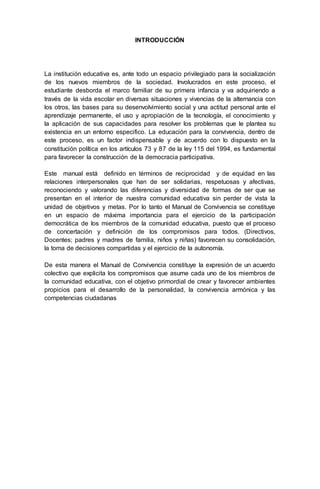 INTRODUCCIÓN
La institución educativa es, ante todo un espacio privilegiado para la socialización
de los nuevos miembros de la sociedad. Involucrados en este proceso, el
estudiante desborda el marco familiar de su primera infancia y va adquiriendo a
través de la vida escolar en diversas situaciones y vivencias de la alternancia con
los otros, las bases para su desenvolvimiento social y una actitud personal ante el
aprendizaje permanente, el uso y apropiación de la tecnología, el conocimiento y
la aplicación de sus capacidades para resolver los problemas que le plantea su
existencia en un entorno especifico. La educación para la convivencia, dentro de
este proceso, es un factor indispensable y de acuerdo con lo dispuesto en la
constitución política en los artículos 73 y 87 de la ley 115 del 1994, es fundamental
para favorecer la construcción de la democracia participativa.
Este manual está definido en términos de reciprocidad y de equidad en las
relaciones interpersonales que han de ser solidarias, respetuosas y afectivas,
reconociendo y valorando las diferencias y diversidad de formas de ser que se
presentan en el interior de nuestra comunidad educativa sin perder de vista la
unidad de objetivos y metas. Por lo tanto el Manual de Convivencia se constituye
en un espacio de máxima importancia para el ejercicio de la participación
democrática de los miembros de la comunidad educativa, puesto que el proceso
de concertación y definición de los compromisos para todos. (Directivos,
Docentes; padres y madres de familia, niños y niñas) favorecen su consolidación,
la toma de decisiones compartidas y el ejercicio de la autonomía.
De esta manera el Manual de Convivencia constituye la expresión de un acuerdo
colectivo que explicita los compromisos que asume cada uno de los miembros de
la comunidad educativa, con el objetivo primordial de crear y favorecer ambientes
propicios para el desarrollo de la personalidad, la convivencia armónica y las
competencias ciudadanas
 
