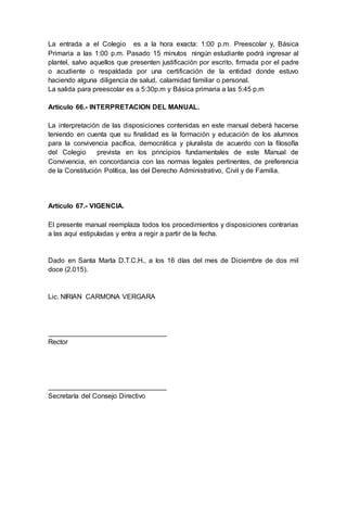 La entrada a el Colegio es a la hora exacta: 1:00 p.m. Preescolar y, Básica
Primaria a las 1:00 p.m. Pasado 15 minutos ningún estudiante podrá ingresar al
plantel, salvo aquellos que presenten justificación por escrito, firmada por el padre
o acudiente o respaldada por una certificación de la entidad donde estuvo
haciendo alguna diligencia de salud, calamidad familiar o personal.
La salida para preescolar es a 5:30p.m y Básica primaria a las 5:45 p.m
Artículo 66.- INTERPRETACION DEL MANUAL.
La interpretación de las disposiciones contenidas en este manual deberá hacerse
teniendo en cuenta que su finalidad es la formación y educación de los alumnos
para la convivencia pacífica, democrática y pluralista de acuerdo con la filosofía
del Colegio prevista en los principios fundamentales de este Manual de
Convivencia, en concordancia con las normas legales pertinentes, de preferencia
de la Constitución Política, las del Derecho Administrativo, Civil y de Familia.
Artículo 67.- VIGENCIA.
El presente manual reemplaza todos los procedimientos y disposiciones contrarias
a las aquí estipuladas y entra a regir a partir de la fecha.
Dado en Santa Marta D.T.C.H., a los 16 días del mes de Diciembre de dos mil
doce (2.015).
Lic. NIRIAN CARMONA VERGARA
_______________________________
Rector
_______________________________
Secretaría del Consejo Directivo
 