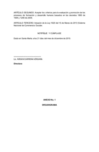 ARTÍCULO SEGUNDO: Aceptar los criterios para la evaluación y promoción de los
procesos de formación y desarrollo humano basados en los decretos 1860 de
1994 y 1290 de 2009.
ARTICULO TERCERO: Inclusión de la Ley 1620 del 15 de Marzo de 2013 Sistema
Nacional de Convivencia Escolar.
NOTIFÍQUE Y CÚMPLASE
Dado en Santa Marta a los 21 días del mes de diciembre de 2015
-------------------------------------------
Lic. NIRIAN CARMONA VERGARA
Directora
ANEXO No. 1
ORGANIGRAMA
 