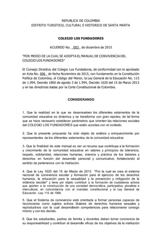 REPUBLICA DE COLOMBIA
DISTRITO TURISTICO, CULTURAL E HISTORICO DE SANTA MARTA
COLEGIO LOS FUNDADORES
ACUERDO No. _003_ de diciembre de 2015
“POR MEDIO DE LA CUAL SE ADOPTA EL MANUAL DE CONVIVENCIA DEL
COLEGIO LOS FUNDADORES”
El Consejo Directivo del Colegio Los Fundadores, de conformidad con lo aprobado
en Acta No. 006_ de fecha Noviembre de 2015, con fundamento en la Constitución
Política de Colombia, el Código del Menor, la Ley General de la Educación No. 115
de 1.994, Decreto 1860 de agosto 3 de 1.994, Decreto 1620 del 15 de Marzo 2013
y en las directrices dadas por la Corte Constitucional de Colombia.
CONSIDERANDO
1. Que la realidad en la que se desenvuelven los diferentes estamentos de la
comunidad educativa es dinámica y se transforma con gran rapidez, de tal forma
que se hace necesario establecer parámetros que orienten las relaciones sociales
del COLEGIO LOS FUNDADORES que estén acordes con el contexto.
2. Que la presente propuesta ha sido objeto de análisis y enriquecimiento por
representantes de los diferentes estamentos de la comunidad educativa
3. Que la finalidad de este manual es ser un recurso que contribuya a la formación
y crecimiento de la comunidad educativa en valores y principios de tolerancia,
respeto, solidaridad, relaciones humanas, vivencia y práctica de los deberes y
derechos en función del desarrollo personal y comunicativo, fortaleciendo el
sentido de pertenencia con la institución.
4. Que la Ley 1620 del 15 de Marzo de 2013 "Por la cual se crea el sistema
nacional de convivencia escolar y formación para el ejercicio de los derechos
humanos, la educación para la sexualidad y la prevención y mitigación de la
violencia escolar" y tiene por objeto contribuir a la formación de ciudadanos activos
que aporten a la construcción de una sociedad democrática, participativa, pluralista e
intercultural, en concordancia con el mandato constitucional y la Ley General de
Educación -Ley 115 de 1994.
5. Que el Sistema de convivencia está orientada a formar personas capaces de
reconocerse como sujetos activos titulares de derechos humanos sexuales y
reproductivos con la cual desarrollarán competencias para relacionarse consigo
mismo y con los demás.
6. Que los estudiantes, padres de familia y docentes deben tomar conciencia de
su responsabilidad y contribuir al desarrollo eficaz de los objetivos de la institución
 