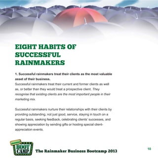EIGHT HABITS OF
SUCCESSFUL
RAINMAKERS
1. Successful rainmakers treat their clients as the most valuable
asset of their business.
Successful rainmakers treat their current and former clients as well
as, or better than they would treat a prospective client. They
recognise that existing clients are the most important people in their
marketing mix.
Successful rainmakers nurture their relationships with their clients by
providing outstanding, not just good, service, staying in touch on a
regular basis, seeking feedback, celebrating clients’ successes, and
showing appreciation by sending gifts or hosting special clientappreciation events.

10

 