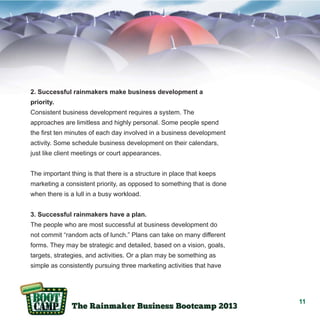 2. Successful rainmakers make business development a
priority.
Consistent business development requires a system. The
approaches are limitless and highly personal. Some people spend
the first ten minutes of each day involved in a business development
activity. Some schedule business development on their calendars,
just like client meetings or court appearances.
The important thing is that there is a structure in place that keeps
marketing a consistent priority, as opposed to something that is done
when there is a lull in a busy workload.
3. Successful rainmakers have a plan.
The people who are most successful at business development do
not commit “random acts of lunch.” Plans can take on many different
forms. They may be strategic and detailed, based on a vision, goals,
targets, strategies, and activities. Or a plan may be something as
simple as consistently pursuing three marketing activities that have

11

 