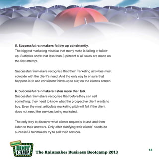 5. Successful rainmakers follow up consistently.
The biggest marketing mistake that many make is failing to follow
up. Statistics show that less than 3 percent of all sales are made on
the first attempt.
Successful rainmakers recognize that their marketing activities must
coincide with the client’s need. And the only way to ensure that
happens is to use consistent follow-up to stay on the client’s screen.
6. Successful rainmakers listen more than talk.
Successful rainmakers recognise that before they can sell
something, they need to know what the prospective client wants to
buy. Even the most articulate marketing pitch will fail if the client
does not need the services being marketed.
The only way to discover what clients require is to ask and then
listen to their answers. Only after clarifying their clients’ needs do
successful rainmakers try to sell their services.

13

 