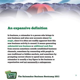 An expansive definition
In business, a rainmaker is a person who brings in
new business and wins new accounts almost by
magic, since it is often not readily apparent how this
new business activity is caused. It means generating
substantial new business or additional cash flow
from sources sometimes outside established business
channels, sometimes by connecting with people in
non-traditional or hidden markets, and sometimes by
prompting current clients to spend more money. A
rainmaker is usually a key figure in the business or
organization and not necessarily a salesperson.

3

 