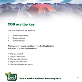 YOU are the key...
How many times have you waited for;
1.

Something to happen

2.

Someone to help

3.

Someone to do it

The truth is if you are want to do it and willing to learn
how, then YOU can be the reason:
1. Why you succeed.
2. Why you are in profit
3. Why you get the funding
4. Why your business start
5. Why the clients keep on coming

4

 