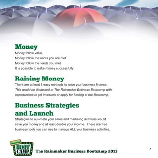 Money
Money follow value.
Money follow the wants you are met
Money follow the needs you met
It is possible to make money successfully

Raising Money
There are at least 8 easy methods to raise your business finance.
This would be discussed at The Rainmaker Business Bootcamp with
opportunities to get investors or apply for funding at the Bootcamp.

Business Strategies
and Launch
Strategies to automate your sales and marketing activities would
save you money and at least double your income. There are free
business tools you can use to manage ALL your business activities,

7

 