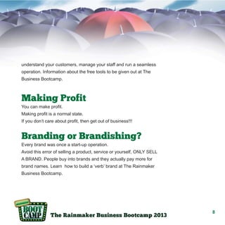 understand your customers, manage your staff and run a seamless
operation. Information about the free tools to be given out at The
Business Bootcamp.

Making Profit
You can make profit.
Making profit is a normal state.
If you don’t care about profit, then get out of business!!!

Branding or Brandishing?
Every brand was once a start-up operation.
Avoid this error of selling a product, service or yourself, ONLY SELL
A BRAND. People buy into brands and they actually pay more for
brand names. Learn how to build a ‘verb’ brand at The Rainmaker
Business Bootcamp.

8

 