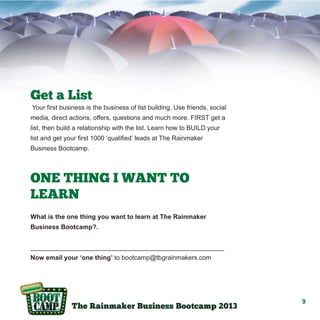 Get a List
Your first business is the business of list building. Use friends, social
media, direct actions, offers, questions and much more. FIRST get a
list, then build a relationship with the list. Learn how to BUILD your
list and get your first 1000 ‘qualified’ leads at The Rainmaker
Business Bootcamp.

ONE THING I WANT TO
LEARN
What is the one thing you want to learn at The Rainmaker
Business Bootcamp?.
______________________________________________________
Now email your ‘one thing’ to bootcamp@tbgrainmakers.com

9

 