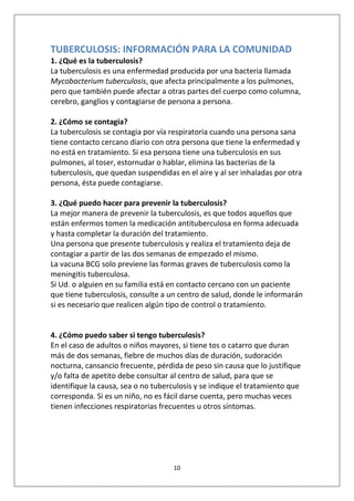 10
TUBERCULOSIS: INFORMACIÓN PARA LA COMUNIDAD
1. ¿Qué es la tuberculosis?
La tuberculosis es una enfermedad producida por una bacteria llamada
Mycobacterium tuberculosis, que afecta principalmente a los pulmones,
pero que también puede afectar a otras partes del cuerpo como columna,
cerebro, ganglios y contagiarse de persona a persona.
2. ¿Cómo se contagia?
La tuberculosis se contagia por vía respiratoria cuando una persona sana
tiene contacto cercano diario con otra persona que tiene la enfermedad y
no está en tratamiento. Si esa persona tiene una tuberculosis en sus
pulmones, al toser, estornudar o hablar, elimina las bacterias de la
tuberculosis, que quedan suspendidas en el aire y al ser inhaladas por otra
persona, ésta puede contagiarse.
3. ¿Qué puedo hacer para prevenir la tuberculosis?
La mejor manera de prevenir la tuberculosis, es que todos aquellos que
están enfermos tomen la medicación antituberculosa en forma adecuada
y hasta completar la duración del tratamiento.
Una persona que presente tuberculosis y realiza el tratamiento deja de
contagiar a partir de las dos semanas de empezado el mismo.
La vacuna BCG solo previene las formas graves de tuberculosis como la
meningitis tuberculosa.
Si Ud. o alguien en su familia está en contacto cercano con un paciente
que tiene tuberculosis, consulte a un centro de salud, donde le informarán
si es necesario que realicen algún tipo de control o tratamiento.
4. ¿Cómo puedo saber si tengo tuberculosis?
En el caso de adultos o niños mayores, si tiene tos o catarro que duran
más de dos semanas, fiebre de muchos días de duración, sudoración
nocturna, cansancio frecuente, pérdida de peso sin causa que lo justifique
y/o falta de apetito debe consultar al centro de salud, para que se
identifique la causa, sea o no tuberculosis y se indique el tratamiento que
corresponda. Si es un niño, no es fácil darse cuenta, pero muchas veces
tienen infecciones respiratorias frecuentes u otros síntomas.
 