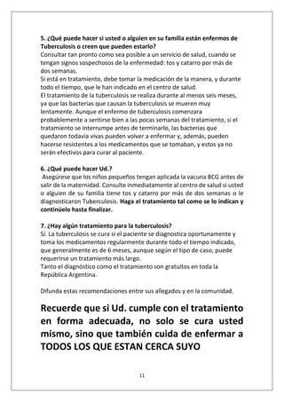 11
5. ¿Qué puede hacer si usted o alguien en su familia están enfermos de
Tuberculosis o creen que pueden estarlo?
Consultar tan pronto como sea posible a un servicio de salud, cuando se
tengan signos sospechosos de la enfermedad: tos y catarro por más de
dos semanas.
Si está en tratamiento, debe tomar la medicación de la manera, y durante
todo el tiempo, que le han indicado en el centro de salud.
El tratamiento de la tuberculosis se realiza durante al menos seis meses,
ya que las bacterias que causan la tuberculosis se mueren muy
lentamente. Aunque el enfermo de tuberculosis comenzara
probablemente a sentirse bien a las pocas semanas del tratamiento, si el
tratamiento se interrumpe antes de terminarlo, las bacterias que
quedaron todavía vivas pueden volver a enfermar y, además, pueden
hacerse resistentes a los medicamentos que se tomaban, y estos ya no
serán efectivos para curar al paciente.
6. ¿Qué puede hacer Ud.?
Asegúrese que los niños pequeños tengan aplicada la vacuna BCG antes de
salir de la maternidad. Consulte inmediatamente al centro de salud si usted
o alguien de su familia tiene tos y catarro por más de dos semanas o le
diagnosticaron Tuberculosis. Haga el tratamiento tal como se lo indican y
continúelo hasta finalizar.
7. ¿Hay algún tratamiento para la tuberculosis?
Sí. La tuberculosis se cura si el paciente se diagnostica oportunamente y
toma los medicamentos regularmente durante todo el tiempo indicado,
que generalmente es de 6 meses, aunque según el tipo de caso, puede
requerirse un tratamiento más largo.
Tanto el diagnóstico como el tratamiento son gratuitos en toda la
República Argentina.
Difunda estas recomendaciones entre sus allegados y en la comunidad.
Recuerde que si Ud. cumple con el tratamiento
en forma adecuada, no solo se cura usted
mismo, sino que también cuida de enfermar a
TODOS LOS QUE ESTAN CERCA SUYO
 