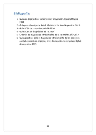 12
Bibliografía:
1- Guías de Diagnóstico, tratamiento y prevención. Hospital Muñiz
2011
2- Guía para el equipo de Salud. Ministerio de Salud Argentina. 2015
3- Guías IDSA de tratamiento de TB 2016
4- Guías IDSA de diagnóstico de TB 2017
5- Criterios de diagnóstico y tratamiento de la TB infantil. SAP 2017
6- Guías prácticas para el diagnóstico y tratamiento de los pacientes
con tuberculosis en el primer nivel de atención. Secretaria de Salud
de Argentina 2019
 
