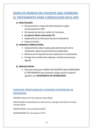 13
BASES DE MANEJO DEL PACIENTE QUE COMIENZA
EL TRATAMIENTO PARA TUBERCULOSIS EN EL HPG
1) INFECTOLOGÍA:
• Asesoramiento e Indicación del tratamiento según
recomendaciones HPG
• Dar pautas de alarma y recitar en 2 semanas
• Se adjunta folleto informativo TB
• Elaboración de la ficha para farmacia ambulatoria
• Catastro familiar
2) FARMACIA AMBULATORIA:
• Asesoramiento sobre la adecuada administración de la
medicación según las presentaciones disponibles
• Refuerzo de la importancia de la adherencia al tratamiento
• Entrega de la medicación indicada y citación mensual por
agenda
3) SERVICIO SOCIAL
• Encuesta social para TODOS LOS PACIENTES QUE COMIENZAN
EL TRATAMIENTO que presenten riesgo social en especial
aquellos con ANTECEDENTE DE INTERNACIÓN
SERVICIOS, PROFESIONALES E INTERNOS TELEFÓNICOS DE
REFERENCIA:
FARMACIA: Marta Dell’ Orso, Mariana Gatto (6534)
INFECTOLOGÍA: Griselda Berberian, Adriana Parra, Solange Arazi Callaud, Fernando
Gonzalez (6227)
SERVICIO SOCIAL: Susana Quintana (6320)
MICROBIOLOGÍA: M. José Izaguirre (7173)
 