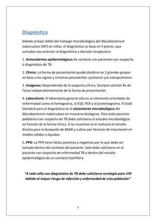 2
Diagnóstico
Debido al bajo rédito del hallazgo microbiológico del Mycobacterium
tuberculosis (MT) en niños, el diagnóstico se basa en 5 pilares, que
sumados nos orientan al diagnóstico y decisión terapéutica:
1. Antecedentes epidemiológicos de contacto con pacientes con sospecha
o diagnóstico de TB.
2. Clínica: La forma de presentación puede dividirse en 2 grandes grupos
en base a los signos y síntomas prevalentes: pulmonar y/o extrapulmonar.
3. Imágenes: Dependiendo de la sospecha clínica. Siempre solicitar Rx de
Tórax independientemente de la forma de presentación.
4. Laboratorio: El laboratorio general sólo es un elemento orientador de
enfermedad como el hemograma, la ESD, PCR y el proteinograma. El Gold
Standard para el diagnóstico es el aislamiento microbiológico del
Mycobacterium tuberculosis en muestras biológicas. Para todo paciente
pediátrico con sospecha de TB debe solicitarse el estudio microbiológico
en función de la forma clínica. A las muestras se le realizará el estudio
directo para la búsqueda de BAAR y cultivo por técnicas de inoculación en
medios sólidos y líquidos.
5. PPD: La PPD tiene falsos positivos y negativos por lo que debe ser
tomada dentro del contexto del paciente. Solo debe solicitarse en el
paciente con sospecha de enfermedad TB o dentro del estudio
epidemiológico de un contacto bacilífero.
“A todo niño con diagnóstico de TB debe solicitarse serología para VIH
debido al mayor riesgo de infección y enfermedad de esta población”
 