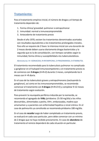 3
Tratamiento:
Para el tratamiento empírico inicial, el número de drogas y el tiempo de
tratamiento dependen de:
1. Forma clínica/ gravedad: pulmonar o extrapulmonar
2. Inmunidad: normal o inmunocomprometido
3. Antecedente de tratamiento previo
Desde el año 1970, existen los tratamientos denominados acortados
con resultados equivalentes a los tratamientos prolongados iniciales.
Para ello se requiere de 2 fases: la intensiva inicial con una duración de
2 meses donde deben usarse diariamente drogas bactericidas y la
segunda que es la de consolidación, con tiempos variables según la
inmunidad, forma clínica y susceptibilidad a los tuberculostáticos.
Abreviaturas: H= ISONIACIDA, R=RIFAMPICINA, Z=PIRAZINAMIDA, E=ETAMBUTOL
El tratamiento recomendado para la tuberculosis pulmonar no complicada
y ganglionar en el huésped inmunocompetente y sin tratamiento previo es
de comienzo con 3 drogas (H+R+Z) durante 2 meses, completando los 6
meses con H +R diaria.
En el caso de las tuberculosis graves y extrapulmonares (excluyendo la
ganglionar), así como en los inmunocomprometidos, se recomienda
comenzar el tratamiento con 4 drogas (H+R+Z+E) y completar 9-12 meses
de tratamiento según evolución.
Para prevenir la neuropatía periférica inducida por Ia isoniacida, se
recomienda el agregado de VitB6 (piridoxina: 25-50 mg/día) a los niños
desnutridos, alimentados a pecho, VIH+, embarazadas, madres que
amamantan y a pacientes con enfermedad hepática o renal crónica. En el
caso de polineuritis ya constituida se recomienda piridoxina 100 mg/día.
En el caso de recaída luego de haber completado un tratamiento previo,
se evaluará en cada caso particular, pero debe comenzar con un mínimo
de 2 drogas que no haya recibido previamente. En caso de abandono de
tratamiento el reinicio dependerá de cada situación en particular.
 