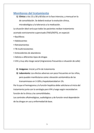 5
Monitoreo del tratamiento
1) Clínico: a los 15 y 30 y 60 días en la fase intensiva, y mensual en la
de consolidación. Se deberá evaluar la evolución clínica,
microbiológica y la tolerancia a la medicación.
La situación ideal sería que todos los pacientes reciban tratamiento
acortado estrictamente supervisado (TAES/DOTS), en especial:
• Bacilíferos
• Adolescentes
• Retratamientos
• TB multirresistentes
• Antecedentes de abandonos
• Adictos a diferentes tipos de drogas
• VIH y muy alto riesgo social (migraciones frecuentes o situación de calle)
2) Imágenes: Inicial y al fin de tratamiento
3) Laboratorio: Los efectos adversos son poco frecuentes en los niños,
pero pueden manifestarse como: elevación asintomática de las
transaminasas en 3-10% y hepatotoxicidad en 1%.
Por lo que el hemograma y la función hepática debe solicitarse al inicio del
tratamiento junto con la serología para VIH y luego según necesidad en
función de la clínica y las comorbilidades.
Los controles oftalmológicos, audiológicos y de función renal dependerán
de las drogas en uso y enfermedad de base.
 