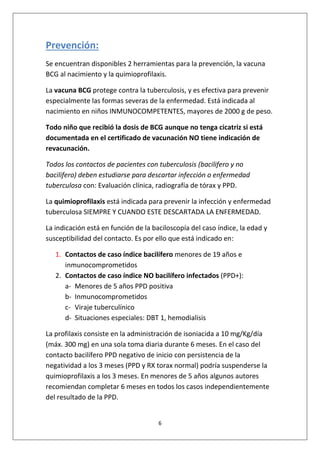 6
Prevención:
Se encuentran disponibles 2 herramientas para la prevención, la vacuna
BCG al nacimiento y la quimioprofilaxis.
La vacuna BCG protege contra la tuberculosis, y es efectiva para prevenir
especialmente las formas severas de la enfermedad. Está indicada al
nacimiento en niños INMUNOCOMPETENTES, mayores de 2000 g de peso.
Todo niño que recibió la dosis de BCG aunque no tenga cicatriz si está
documentada en el certificado de vacunación NO tiene indicación de
revacunación.
Todos los contactos de pacientes con tuberculosis (bacilifero y no
bacilifero) deben estudiarse para descartar infección o enfermedad
tuberculosa con: Evaluación clínica, radiografía de tórax y PPD.
La quimioprofilaxis está indicada para prevenir la infección y enfermedad
tuberculosa SIEMPRE Y CUANDO ESTE DESCARTADA LA ENFERMEDAD.
La indicación está en función de la baciloscopía del caso índice, la edad y
susceptibilidad del contacto. Es por ello que está indicado en:
1. Contactos de caso índice bacilífero menores de 19 años e
inmunocomprometidos
2. Contactos de caso índice NO bacilífero infectados (PPD+):
a- Menores de 5 años PPD positiva
b- Inmunocomprometidos
c- Viraje tuberculínico
d- Situaciones especiales: DBT 1, hemodialisis
La profilaxis consiste en la administración de isoniacida a 10 mg/Kg/día
(máx. 300 mg) en una sola toma diaria durante 6 meses. En el caso del
contacto bacilífero PPD negativo de inicio con persistencia de la
negatividad a los 3 meses (PPD y RX torax normal) podría suspenderse la
quimioprofilaxis a los 3 meses. En menores de 5 años algunos autores
recomiendan completar 6 meses en todos los casos independientemente
del resultado de la PPD.
 