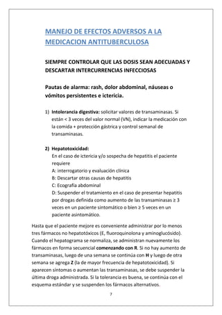 7
MANEJO DE EFECTOS ADVERSOS A LA
MEDICACION ANTITUBERCULOSA
SIEMPRE CONTROLAR QUE LAS DOSIS SEAN ADECUADAS Y
DESCARTAR INTERCURRENCIAS INFECCIOSAS
Pautas de alarma: rash, dolor abdominal, náuseas o
vómitos persistentes e ictericia.
1) Intolerancia digestiva: solicitar valores de transaminasas. Si
están < 3 veces del valor normal (VN), indicar la medicación con
la comida + protección gástrica y control semanal de
transaminasas.
2) Hepatotoxicidad:
En el caso de ictericia y/o sospecha de hepatitis el paciente
requiere
A: interrogatorio y evaluación clínica
B: Descartar otras causas de hepatitis
C: Ecografía abdominal
D: Suspender el tratamiento en el caso de presentar hepatitis
por drogas definida como aumento de las transaminasas ≥ 3
veces en un paciente sintomático o bien ≥ 5 veces en un
paciente asintomático.
Hasta que el paciente mejore es conveniente administrar por lo menos
tres fármacos no hepatotóxicos (E, fluoroquinolona y aminoglucósido).
Cuando el hepatograma se normaliza, se administran nuevamente los
fármacos en forma secuencial comenzando con R. Si no hay aumento de
transaminasas, luego de una semana se continúa con H y luego de otra
semana se agrega Z (la de mayor frecuencia de hepatotoxicidad). Si
aparecen síntomas o aumentan las transaminasas, se debe suspender la
última droga administrada. Si la tolerancia es buena, se continúa con el
esquema estándar y se suspenden los fármacos alternativos.
 