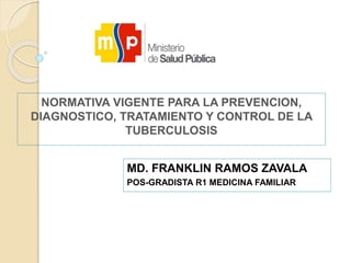 NORMATIVA VIGENTE PARA LA PREVENCION,
DIAGNOSTICO, TRATAMIENTO Y CONTROL DE LA
TUBERCULOSIS
MD. FRANKLIN RAMOS ZAVALA
POS-GRADISTA R1 MEDICINA FAMILIAR
 