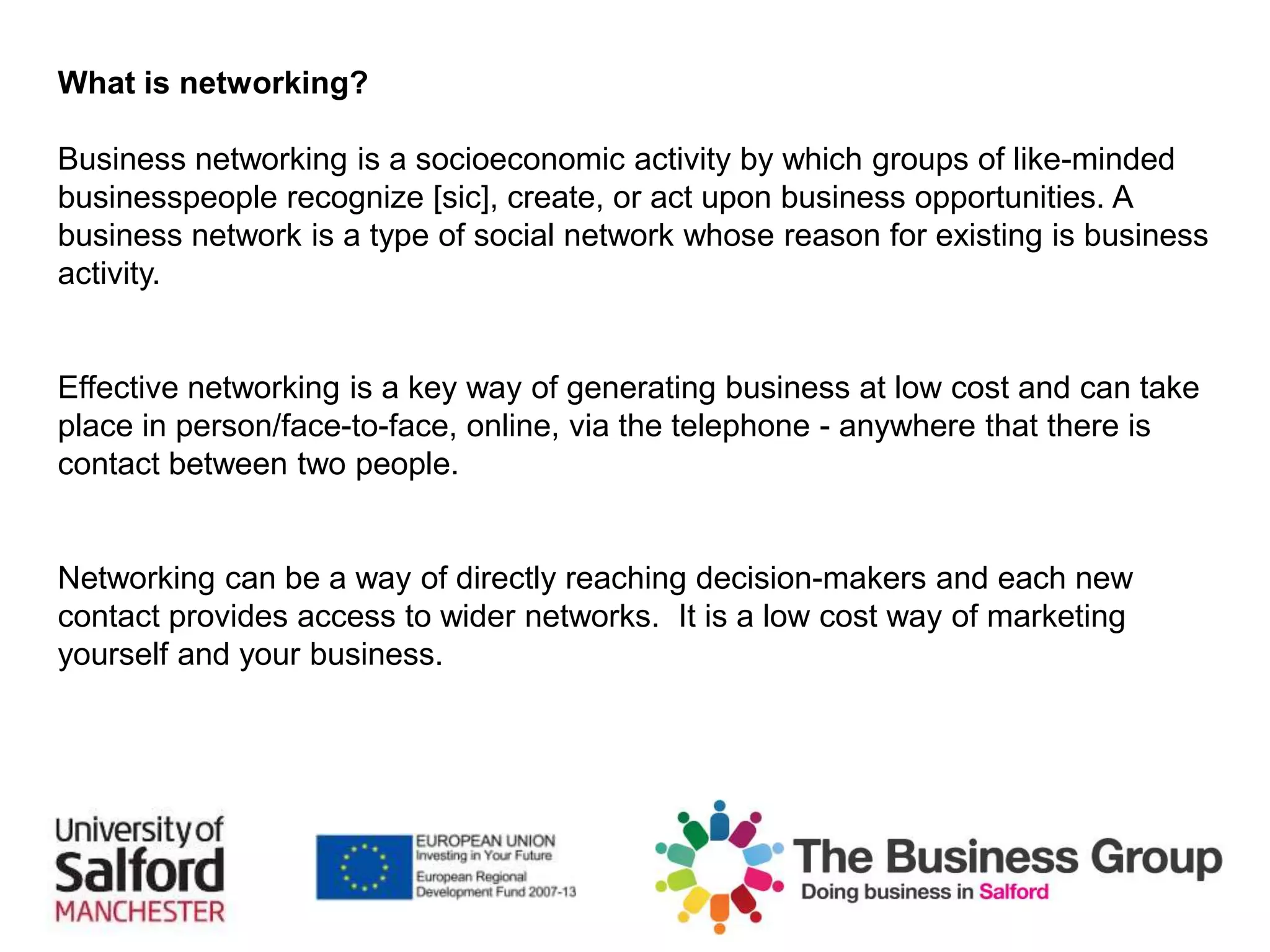 What is networking?
Business networking is a socioeconomic activity by which groups of like-minded
businesspeople recognize [sic], create, or act upon business opportunities. A
business network is a type of social network whose reason for existing is business
activity.
Effective networking is a key way of generating business at low cost and can take
place in person/face-to-face, online, via the telephone - anywhere that there is
contact between two people.
Networking can be a way of directly reaching decision-makers and each new
contact provides access to wider networks. It is a low cost way of marketing
yourself and your business.
 