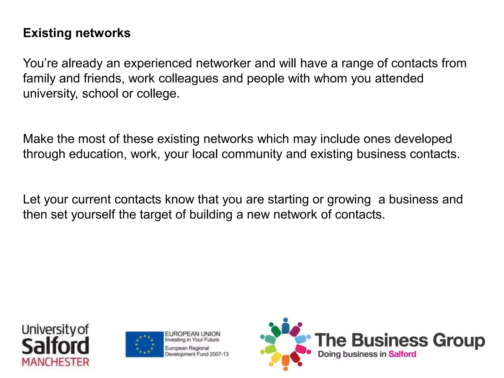 Existing networks
You’re already an experienced networker and will have a range of contacts from
family and friends, work colleagues and people with whom you attended
university, school or college.
Make the most of these existing networks which may include ones developed
through education, work, your local community and existing business contacts.
Let your current contacts know that you are starting or growing a business and
then set yourself the target of building a new network of contacts.
 