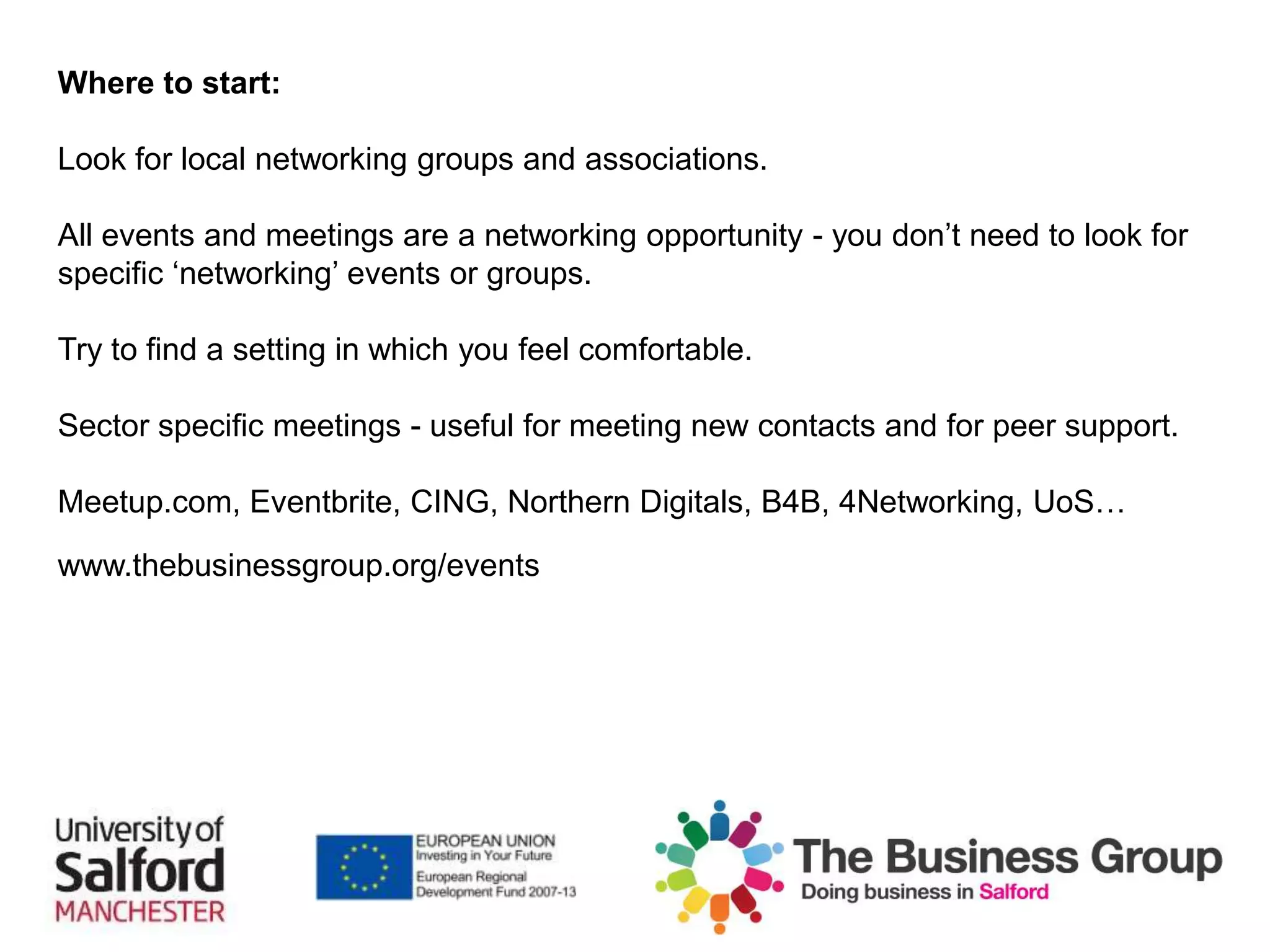 Where to start:
Look for local networking groups and associations.
All events and meetings are a networking opportunity - you don’t need to look for
specific ‘networking’ events or groups.
Try to find a setting in which you feel comfortable.
Sector specific meetings - useful for meeting new contacts and for peer support.
Meetup.com, Eventbrite, CING, Northern Digitals, B4B, 4Networking, UoS…
www.thebusinessgroup.org/events
 